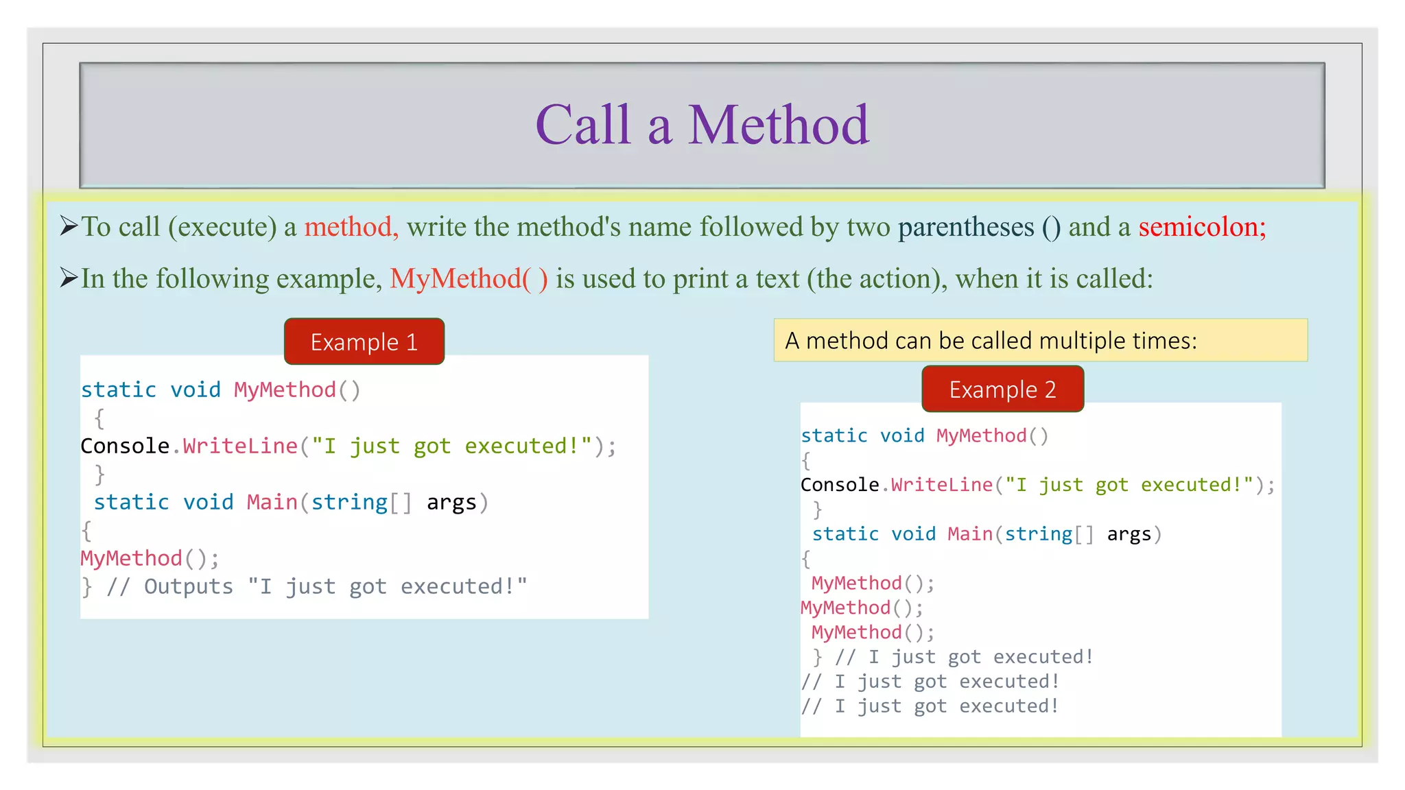 Call a Method
To call (execute) a method, write the method's name followed by two parentheses () and a semicolon;
In the following example, MyMethod( ) is used to print a text (the action), when it is called:
static void MyMethod()
{
Console.WriteLine("I just got executed!");
}
static void Main(string[] args)
{
MyMethod();
} // Outputs "I just got executed!"
Example 1
static void MyMethod()
{
Console.WriteLine("I just got executed!");
}
static void Main(string[] args)
{
MyMethod();
MyMethod();
MyMethod();
} // I just got executed!
// I just got executed!
// I just got executed!
Example 2
A method can be called multiple times:
 