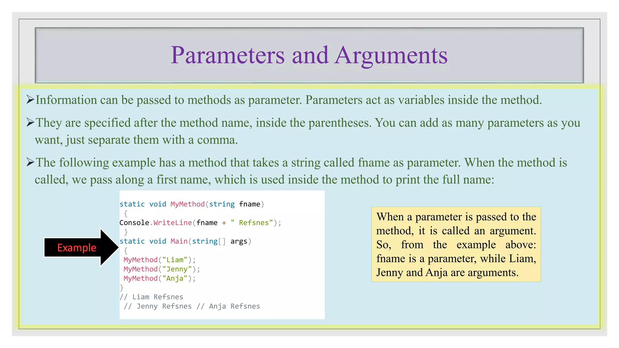 Parameters and Arguments
Information can be passed to methods as parameter. Parameters act as variables inside the method.
They are specified after the method name, inside the parentheses. You can add as many parameters as you
want, just separate them with a comma.
The following example has a method that takes a string called fname as parameter. When the method is
called, we pass along a first name, which is used inside the method to print the full name:
When a parameter is passed to the
method, it is called an argument.
So, from the example above:
fname is a parameter, while Liam,
Jenny and Anja are arguments.
static void MyMethod(string fname)
{
Console.WriteLine(fname + " Refsnes");
}
static void Main(string[] args)
{
MyMethod("Liam");
MyMethod("Jenny");
MyMethod("Anja");
}
// Liam Refsnes
// Jenny Refsnes // Anja Refsnes
 