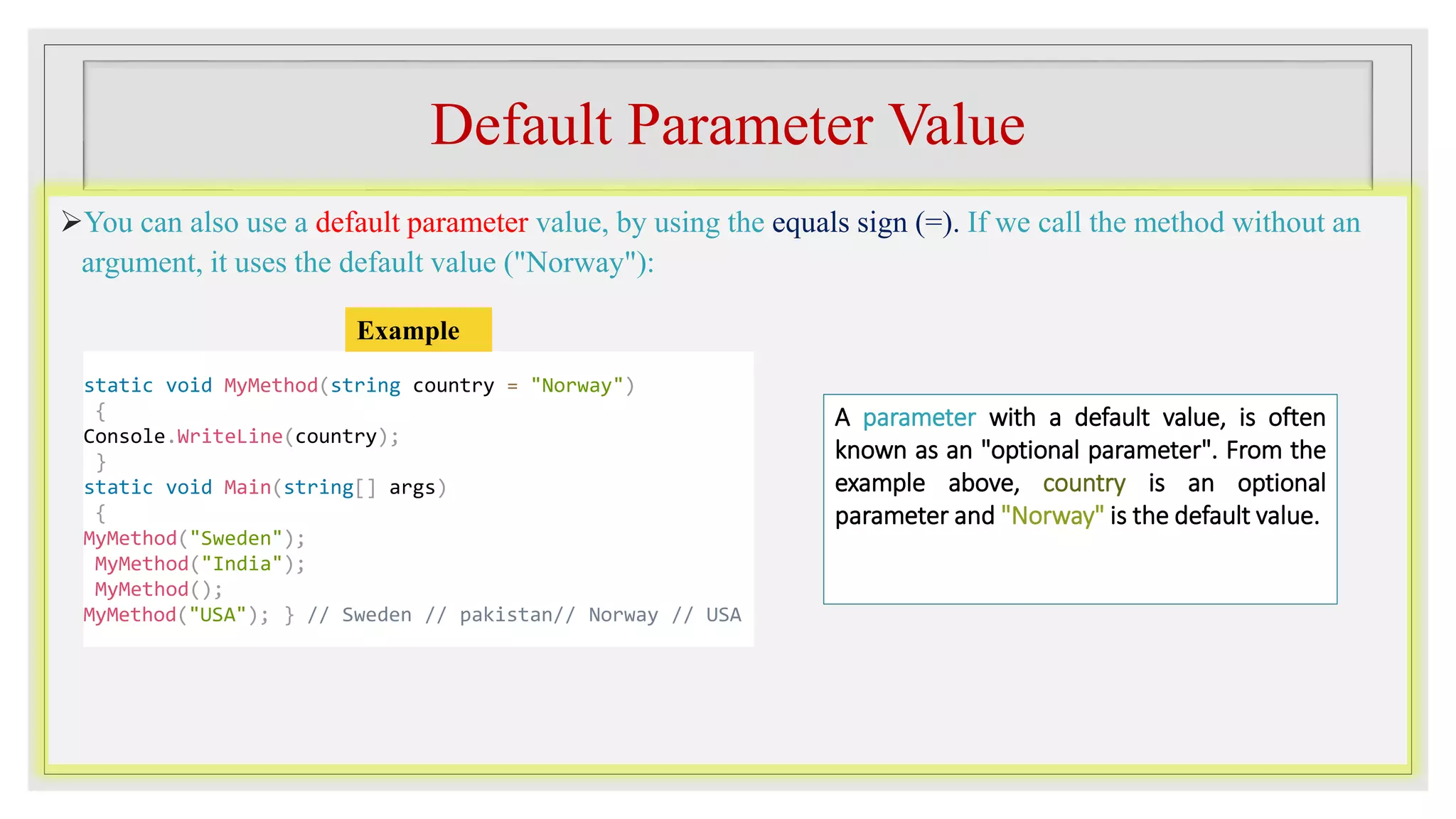 Default Parameter Value
You can also use a default parameter value, by using the equals sign (=). If we call the method without an
argument, it uses the default value ("Norway"):
static void MyMethod(string country = "Norway")
{
Console.WriteLine(country);
}
static void Main(string[] args)
{
MyMethod("Sweden");
MyMethod("India");
MyMethod();
MyMethod("USA"); } // Sweden // pakistan// Norway // USA
Example
A parameter with a default value, is often
known as an "optional parameter". From the
example above, country is an optional
parameter and "Norway" is the default value.
 
