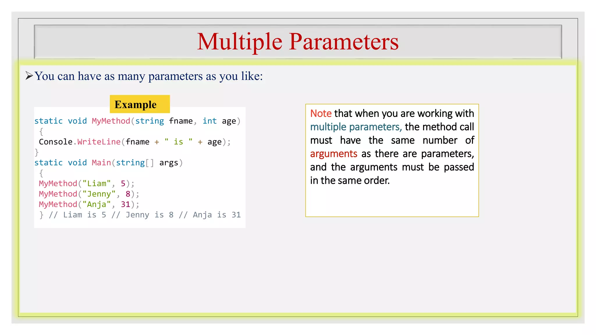 Multiple Parameters
You can have as many parameters as you like:
Note that when you are working with
multiple parameters, the method call
must have the same number of
arguments as there are parameters,
and the arguments must be passed
in the same order.
static void MyMethod(string fname, int age)
{
Console.WriteLine(fname + " is " + age);
}
static void Main(string[] args)
{
MyMethod("Liam", 5);
MyMethod("Jenny", 8);
MyMethod("Anja", 31);
} // Liam is 5 // Jenny is 8 // Anja is 31
Example
 