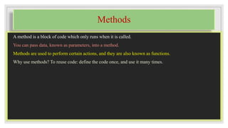 Methods
A method is a block of code which only runs when it is called.
You can pass data, known as parameters, into a method.
Methods are used to perform certain actions, and they are also known as functions.
Why use methods? To reuse code: define the code once, and use it many times.
 