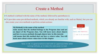 Create a Method
A method is defined with the name of the method, followed by parentheses ().
C# provides some pre-defined methods, which you already are familiar with, such as Main(), but you can
also create your own methods to perform certain actions:
class Program
{
static void MyMethod()
{
// code to be executed
}
}
Syntax
MyMethod() is the name of the method
static means that the method belongs to the Program class and not
an object of the Program class. You will learn more about objects
and how to access methods through objects later in this tutorial.
void means that this method does not have a return value. You will
learn more about return values later in this chapter
Note: In C#, it is good practice to start with an uppercase letter when
naming methods, as it makes the code easier to read.
 
