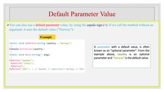 Default Parameter Value
You can also use a default parameter value, by using the equals sign (=). If we call the method without an
argument, it uses the default value ("Norway"):
static void MyMethod(string country = "Norway")
{
Console.WriteLine(country);
}
static void Main(string[] args)
{
MyMethod("Sweden");
MyMethod("India");
MyMethod();
MyMethod("USA"); } // Sweden // pakistan// Norway // USA
Example
A parameter with a default value, is often
known as an "optional parameter". From the
example above, country is an optional
parameter and "Norway" is the default value.
 