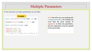 Multiple Parameters
You can have as many parameters as you like:
Note that when you are working with
multiple parameters, the method call
must have the same number of
arguments as there are parameters,
and the arguments must be passed
in the same order.
static void MyMethod(string fname, int age)
{
Console.WriteLine(fname + " is " + age);
}
static void Main(string[] args)
{
MyMethod("Liam", 5);
MyMethod("Jenny", 8);
MyMethod("Anja", 31);
} // Liam is 5 // Jenny is 8 // Anja is 31
Example
 