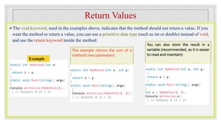 Return Values
The void keyword, used in the examples above, indicates that the method should not return a value. If you
want the method to return a value, you can use a primitive data type (such as int or double) instead of void,
and use the return keyword inside the method:
This example returns the sum of a
method's two parameters:
static int MyMethod(int x)
{
return 5 + x;
}
static void Main(string[] args)
{
Console.WriteLine(MyMethod(3));
} // Outputs 8 (5 + 3)
Example
static int MyMethod(int x, int y)
{
return x + y;
}
static void Main(string[] args)
{
Console.WriteLine(MyMethod(5, 3));
} // Outputs 8 (5 + 3)
static int MyMethod(int x, int y)
{
return x + y;
}
static void Main(string[] args)
{
int z = MyMethod(5, 3);
Console.WriteLine(z);
} // Outputs 8 (5 + 3)
You can also store the result in a
variable (recommended, as it is easier
to read and maintain):
 