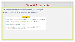 Named Arguments
It is also possible to send arguments with the key: value syntax.
That way, the order of the arguments does not matter:
static void MyMethod(string child1, string child2, string child3)
{
Console.WriteLine("The youngest child is: " + child3);
}
static void Main(string[] args)
{
MyMethod(child3: "John", child1: "Liam", child2: "Liam");
} // The youngest child is: John
Example
 