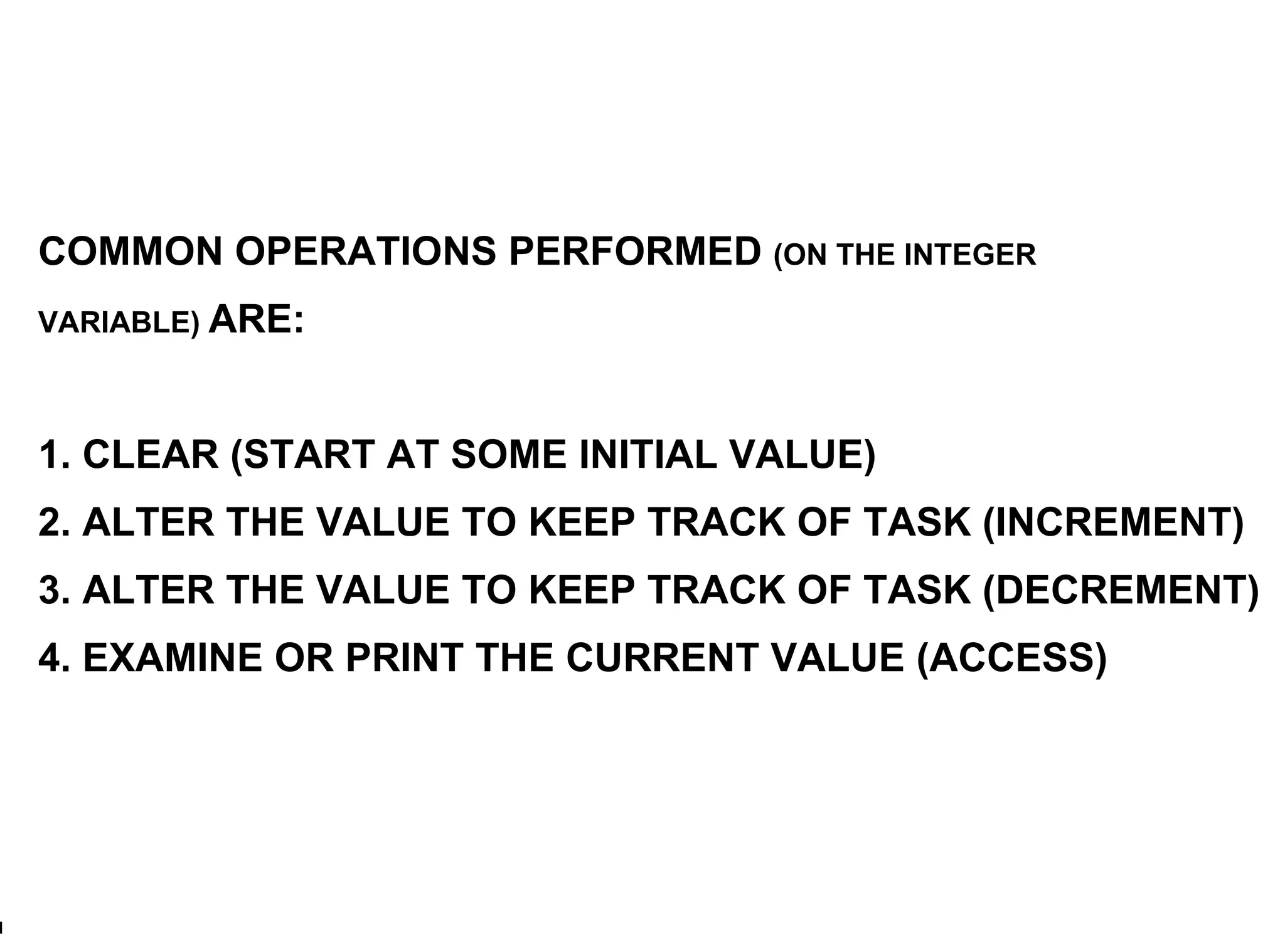 COMMON OPERATIONS PERFORMED  (ON THE INTEGER VARIABLE)  ARE: 1. CLEAR (START AT SOME INITIAL VALUE) 2. ALTER THE VALUE TO KEEP TRACK OF TASK (INCREMENT) 3. ALTER THE VALUE TO KEEP TRACK OF TASK (DECREMENT) 4. EXAMINE OR PRINT THE CURRENT VALUE (ACCESS) 