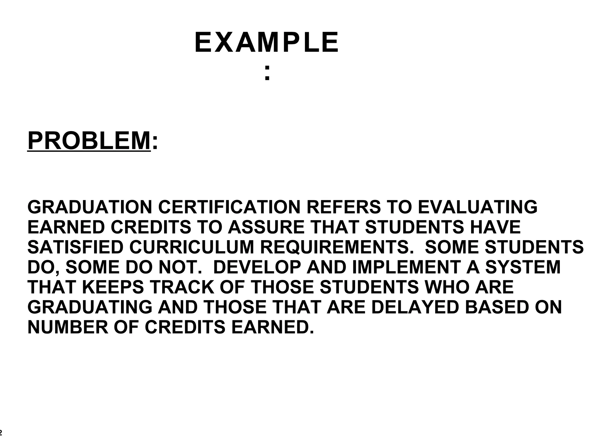 EXAMPLE: PROBLEM : GRADUATION CERTIFICATION REFERS TO EVALUATING EARNED CREDITS TO ASSURE THAT STUDENTS HAVE SATISFIED CURRICULUM REQUIREMENTS.  SOME STUDENTS DO, SOME DO NOT.  DEVELOP AND IMPLEMENT A SYSTEM THAT KEEPS TRACK OF THOSE STUDENTS WHO ARE GRADUATING AND THOSE THAT ARE DELAYED BASED ON NUMBER OF CREDITS EARNED. 