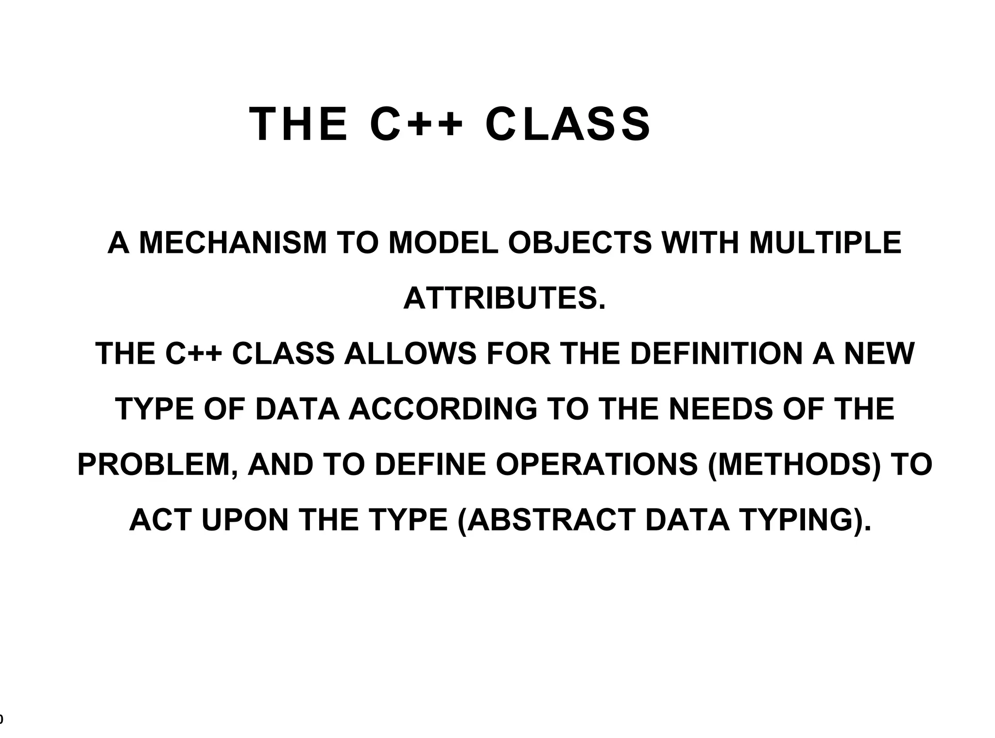 THE C++ CLASS A MECHANISM TO MODEL OBJECTS WITH MULTIPLE ATTRIBUTES. THE C++ CLASS ALLOWS FOR THE DEFINITION A NEW TYPE OF DATA ACCORDING TO THE NEEDS OF THE PROBLEM, AND TO DEFINE OPERATIONS (METHODS) TO ACT UPON THE TYPE (ABSTRACT DATA TYPING).  