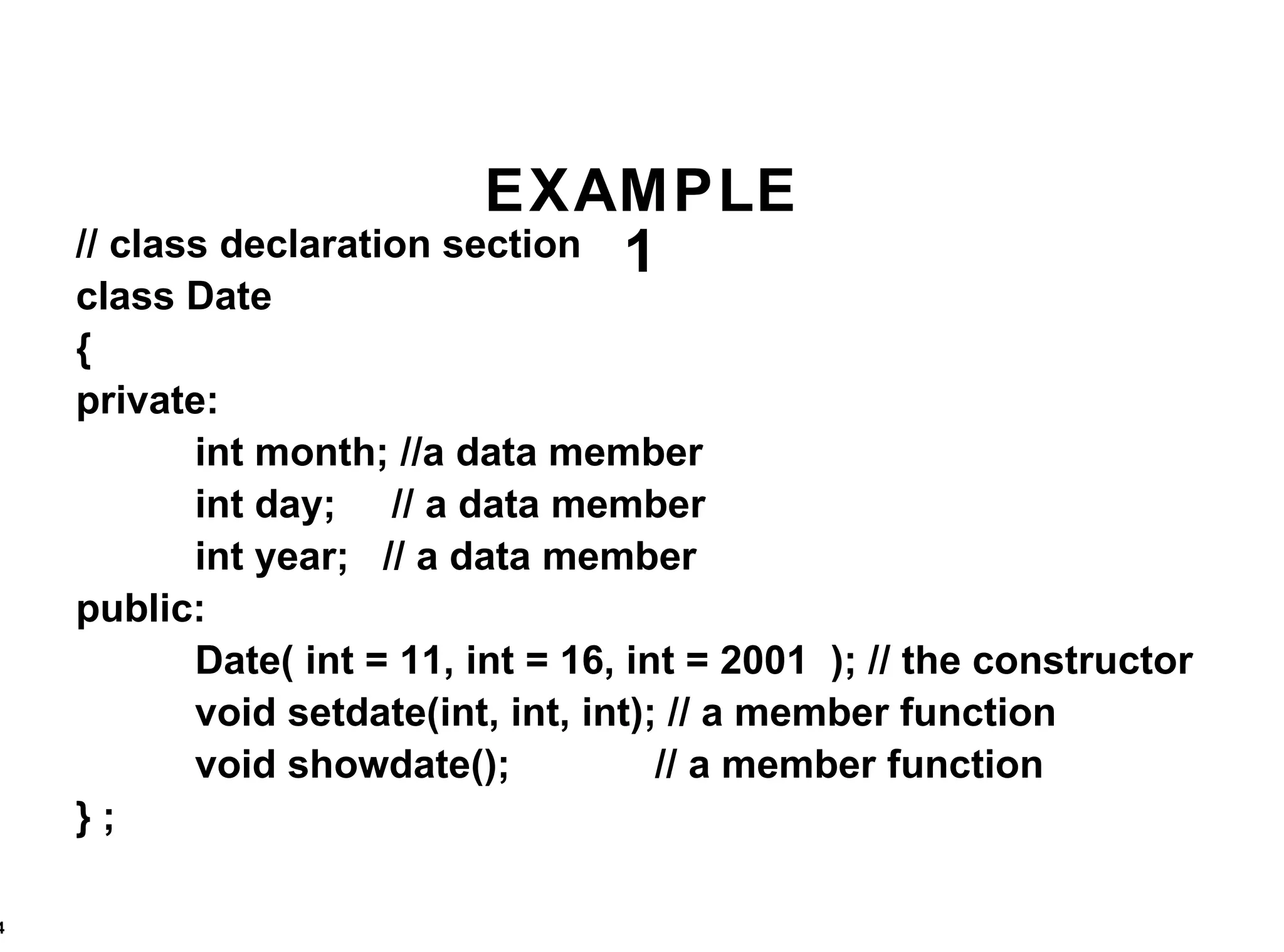 EXAMPLE 1 // class declaration section class Date { private: int month; //a data member int day;  // a data member int year;  // a data member public: Date( int = 11, int = 16, int = 2001  ); // the constructor void setdate(int, int, int); // a member function void showdate();  // a member function } ;  
