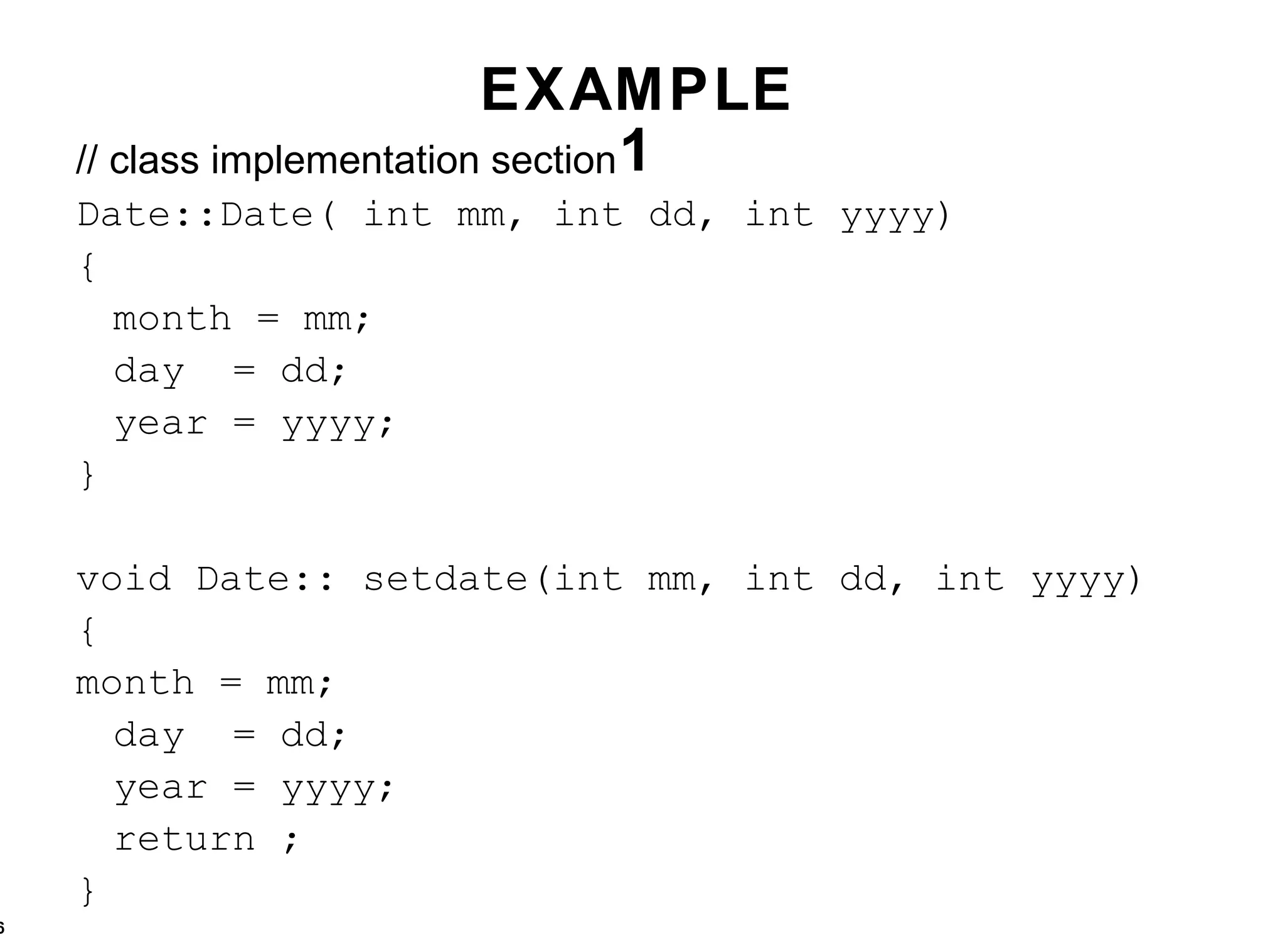 EXAMPLE 1 // class implementation section Date::Date( int mm, int dd, int yyyy) { month = mm; day  = dd; year = yyyy; } void Date:: setdate(int mm, int dd, int yyyy) { month = mm; day  = dd; year = yyyy; return ; } 