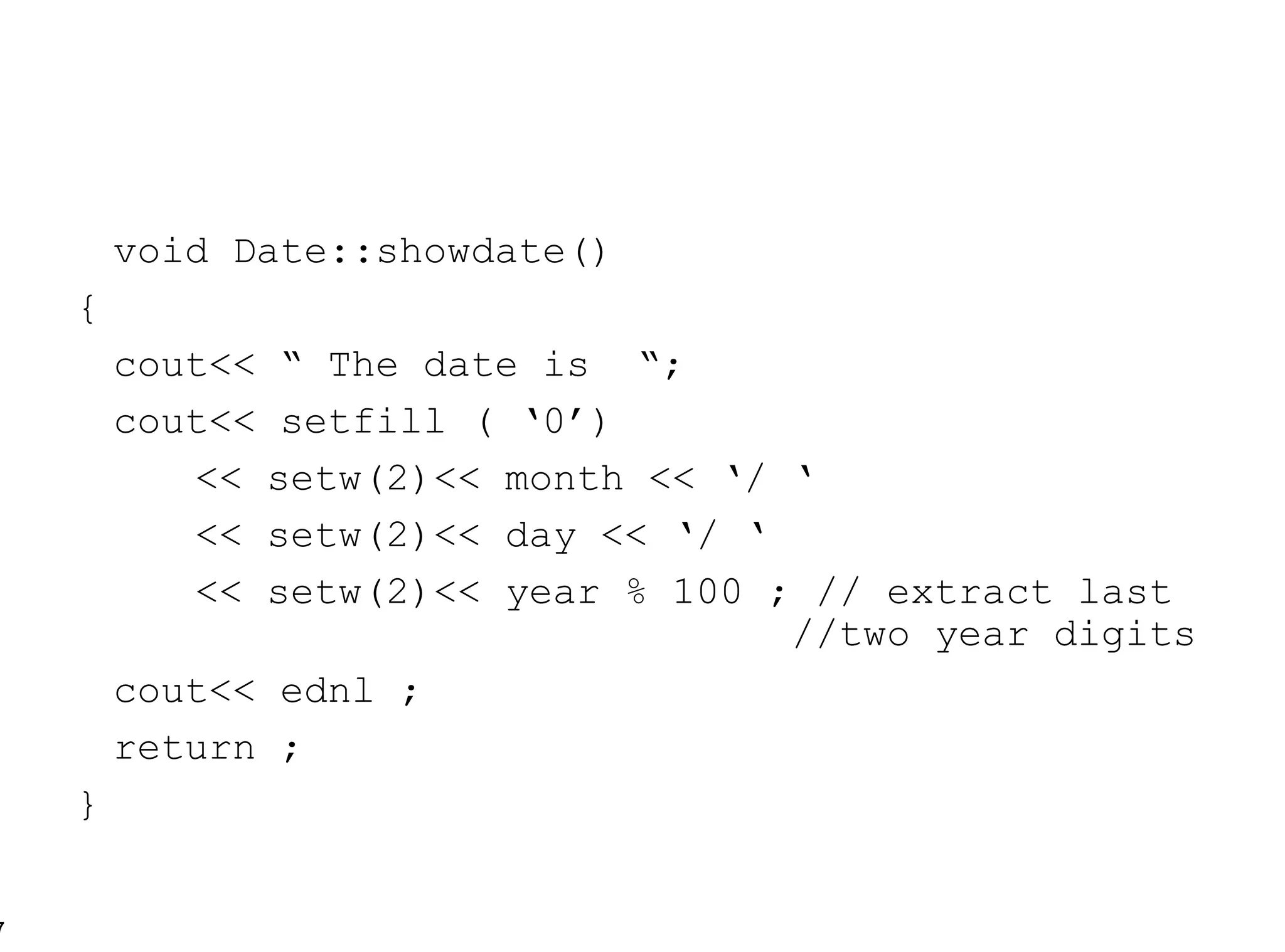 void Date::showdate() { cout<< “ The date is  “; cout<< setfill ( ‘0’) << setw(2)<< month << ‘/ ‘ << setw(2)<< day << ‘/ ‘ << setw(2)<< year % 100 ; // extract last  //two year digits cout<< ednl ; return ; } 