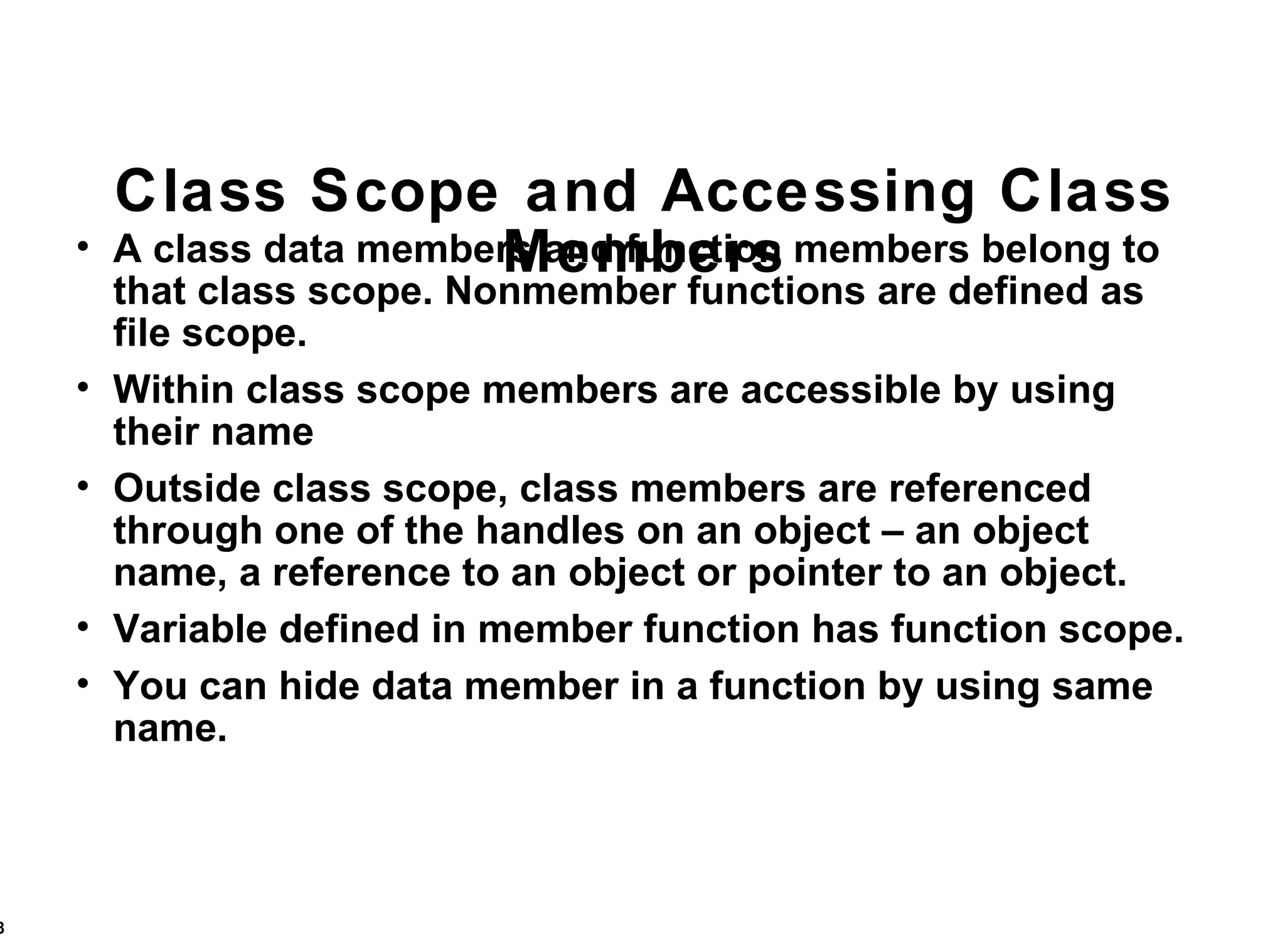 Class Scope and Accessing Class Members A class data members and function members belong to that class scope. Nonmember functions are defined as file scope. Within class scope members are accessible by using their name Outside class scope, class members are referenced through one of the handles on an object – an object name, a reference to an object or pointer to an object. Variable defined in member function has function scope. You can hide data member in a function by using same name. 