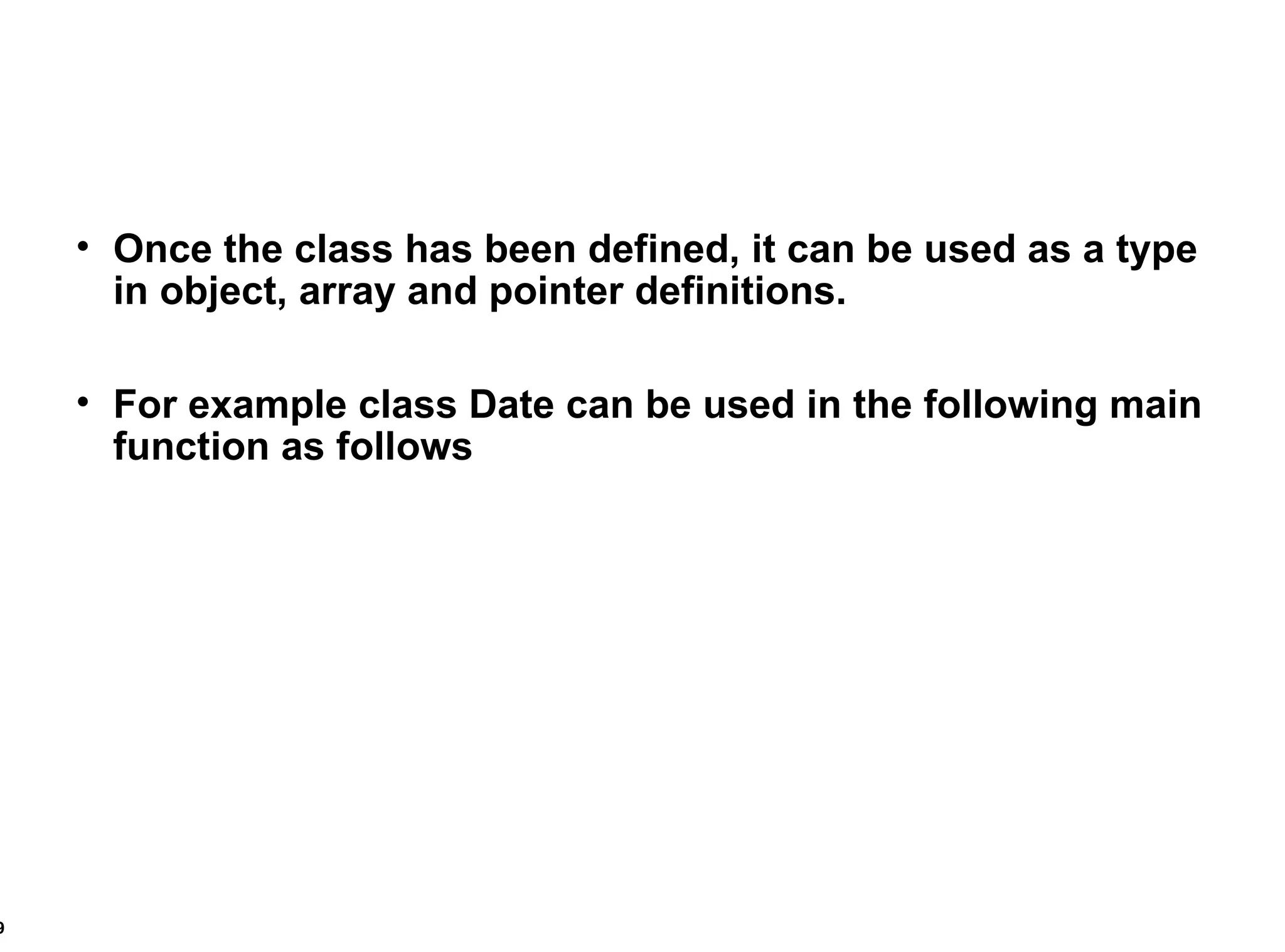 Once the class has been defined, it can be used as a type in object, array and pointer definitions. For example class Date can be used in the following main function as follows 