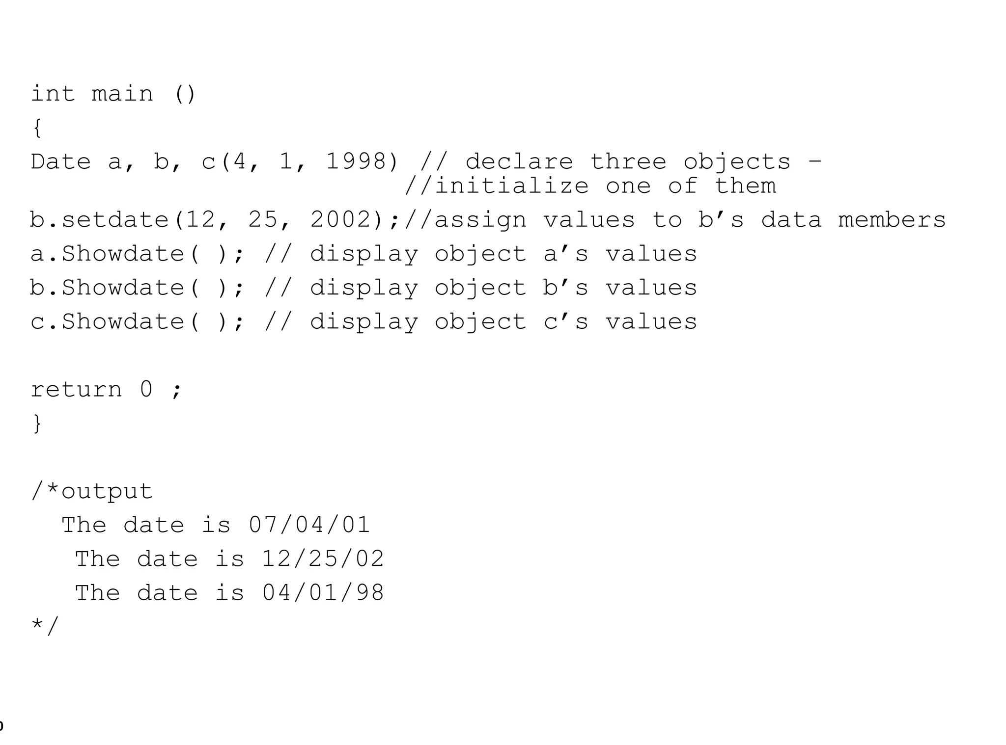 int main () { Date a, b, c(4, 1, 1998) // declare three objects –    //initialize one of them b.setdate(12, 25, 2002);//assign values to b’s data members a.Showdate( ); // display object a’s values b.Showdate( ); // display object b’s values c.Showdate( ); // display object c’s values return 0 ; } /*output The date is 07/04/01   The date is 12/25/02   The date is 04/01/98 */ 