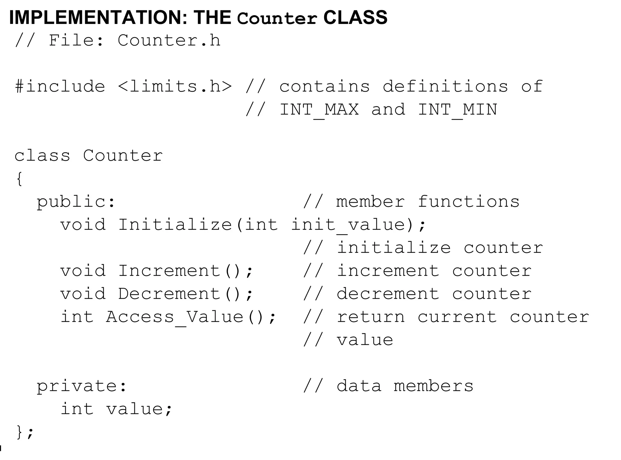 IMPLEMENTATION: THE  Counter  CLASS // File: Counter.h #include <limits.h> // contains definitions of // INT_MAX and INT_MIN class Counter { public:  // member functions void Initialize(int init_value); // initialize counter void Increment(); // increment counter void Decrement(); // decrement counter int Access_Value(); // return current counter // value private:   // data members int value; };  