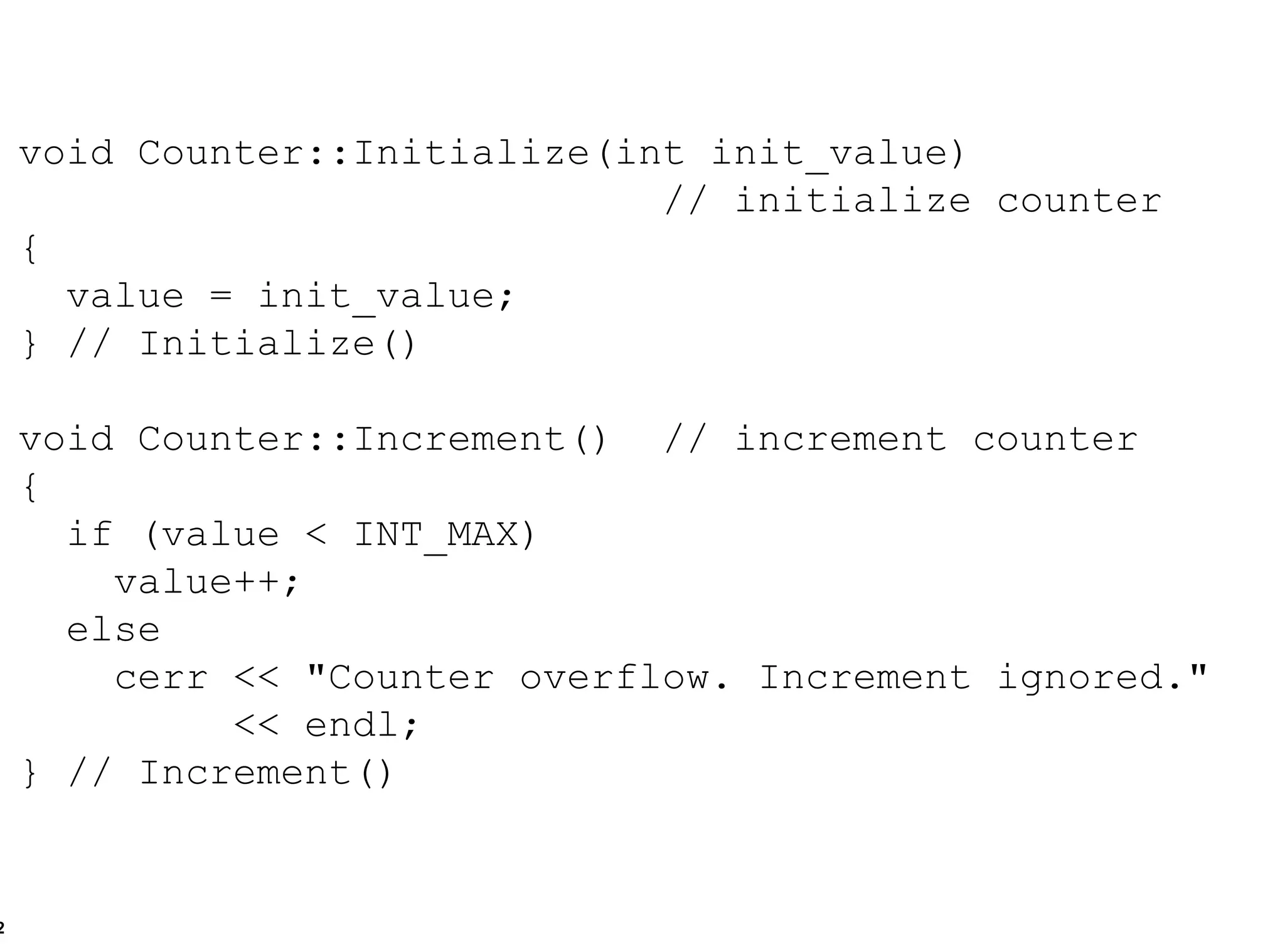 void Counter::Initialize(int init_value) // initialize counter { value = init_value; } // Initialize() void Counter::Increment()  // increment counter { if (value < INT_MAX) value++; else cerr << "Counter overflow. Increment ignored." << endl; } // Increment() 