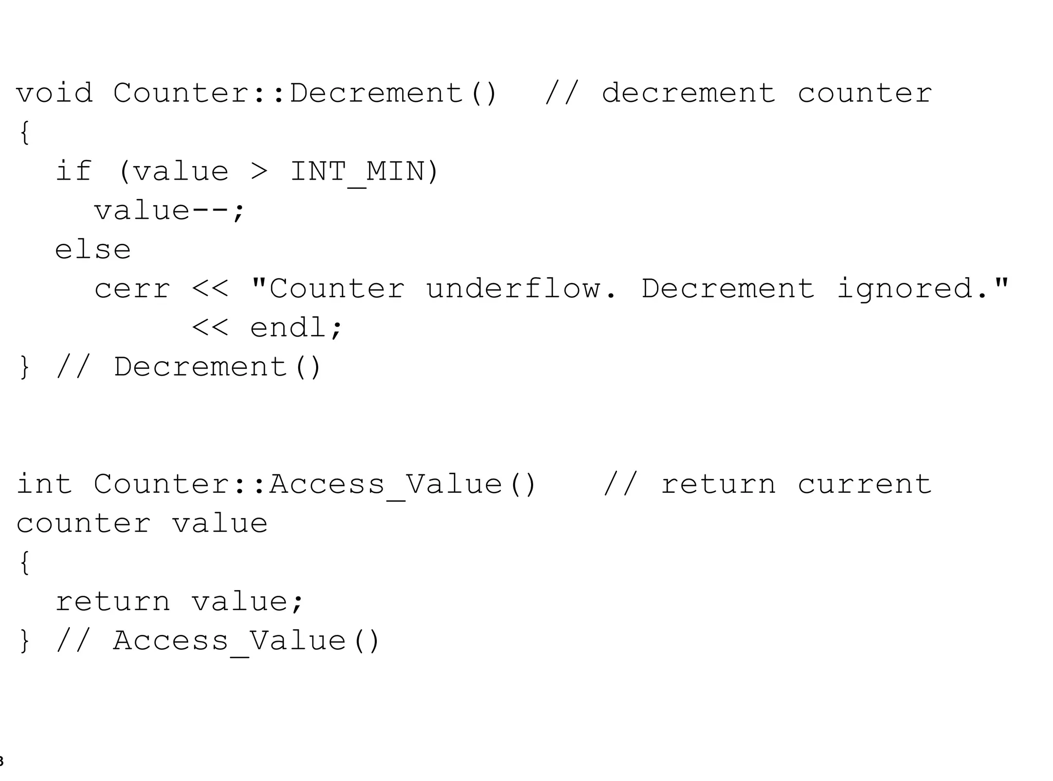 void Counter::Decrement()  // decrement counter { if (value > INT_MIN) value--; else cerr << "Counter underflow. Decrement ignored." << endl; } // Decrement() int Counter::Access_Value() // return current counter value { return value; } // Access_Value() 