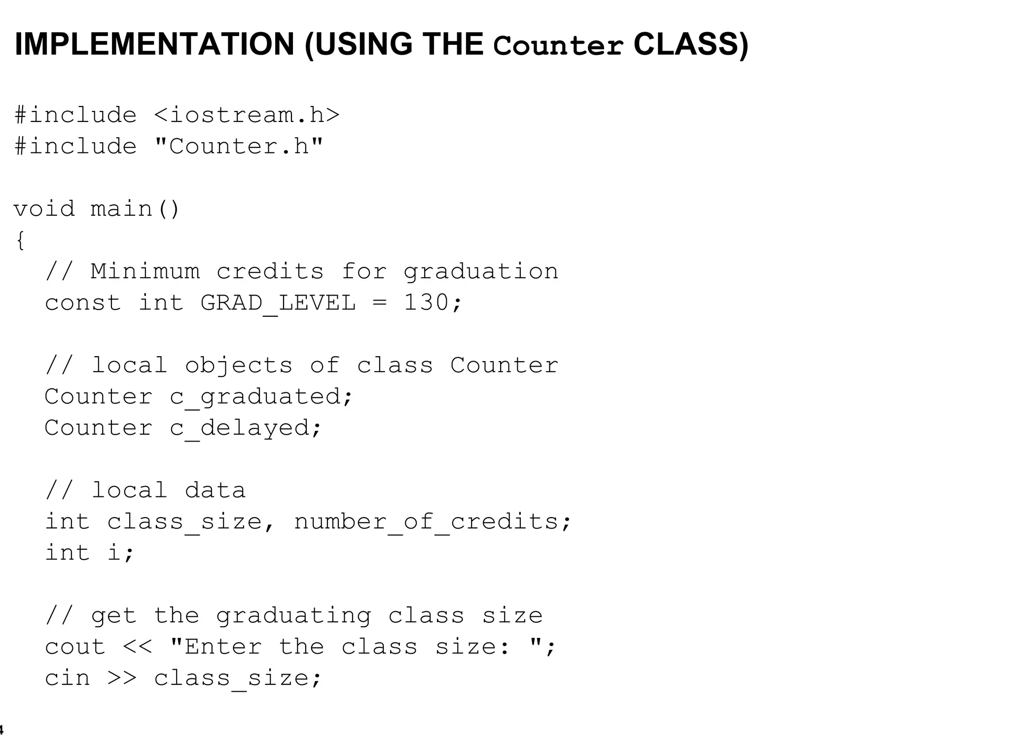 #include <iostream.h> #include "Counter.h" void main() {  // Minimum credits for graduation const int GRAD_LEVEL = 130; // local objects of class Counter Counter c_graduated; Counter c_delayed; // local data int class_size, number_of_credits; int i; // get the graduating class size cout << "Enter the class size: "; cin >> class_size; IMPLEMENTATION (USING THE  Counter  CLASS) 