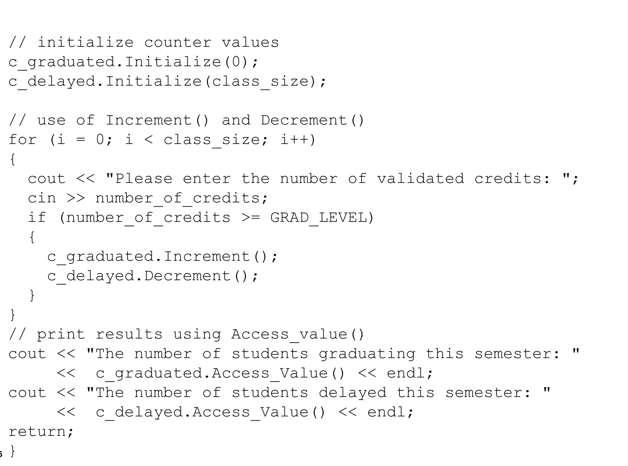 // initialize counter values c_graduated.Initialize(0); c_delayed.Initialize(class_size); // use of Increment() and Decrement() for (i = 0; i < class_size; i++) {  cout << "Please enter the number of validated credits: "; cin >> number_of_credits; if (number_of_credits >= GRAD_LEVEL) { c_graduated.Increment(); c_delayed.Decrement(); } }  // print results using Access_value() cout << "The number of students graduating this semester: "  <<  c_graduated.Access_Value() << endl; cout << "The number of students delayed this semester: "  <<  c_delayed.Access_Value() << endl; return; } 