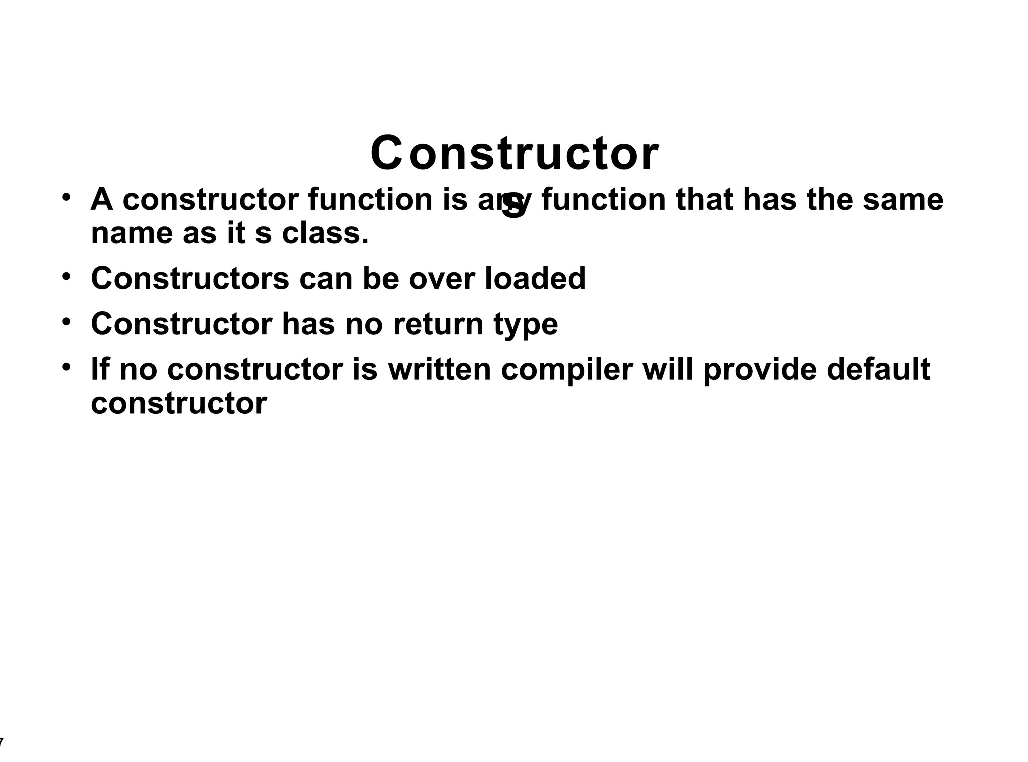 Constructors A constructor function is any function that has the same name as it s class. Constructors can be over loaded Constructor has no return type If no constructor is written compiler will provide default constructor 