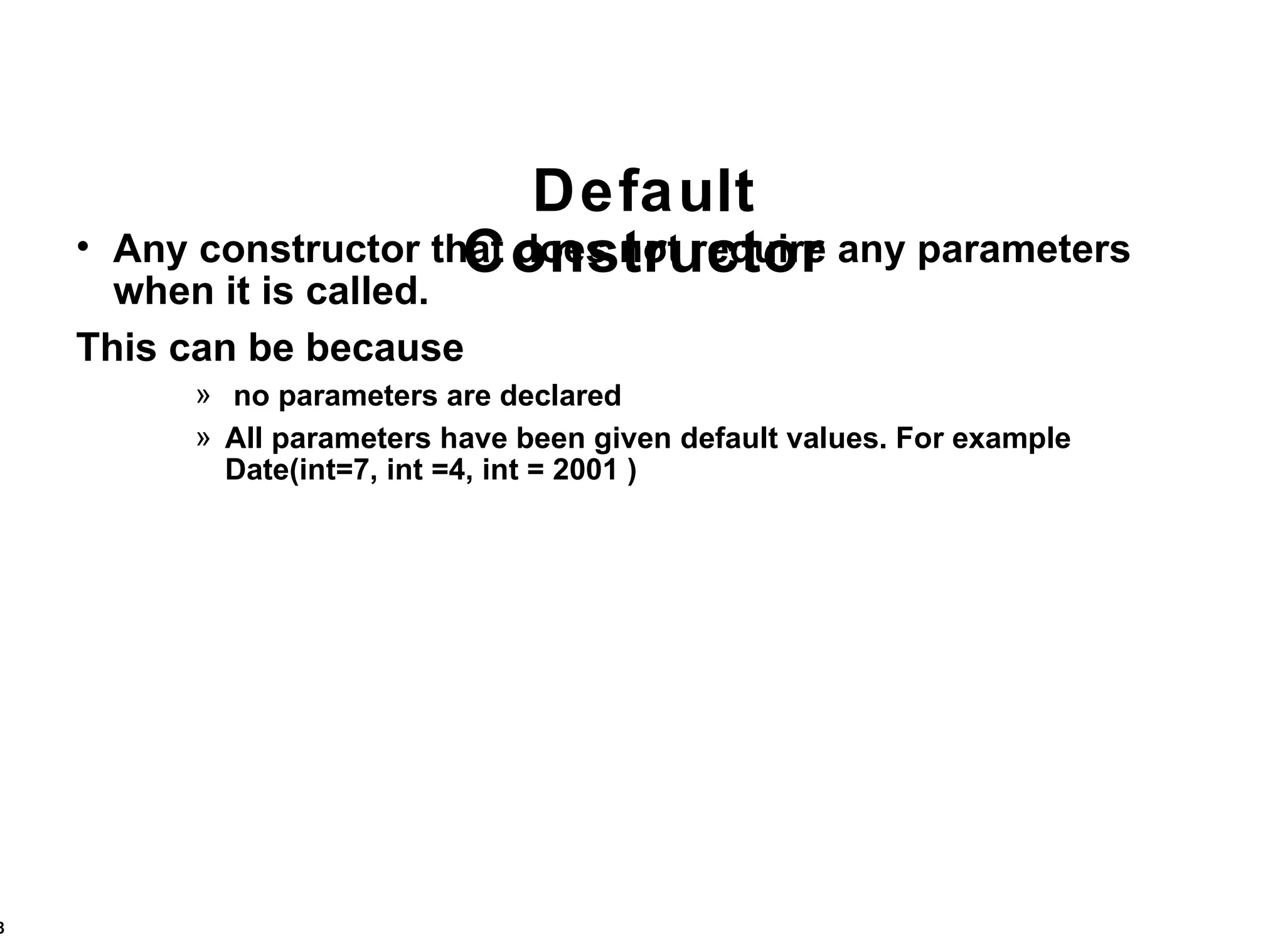 Default Constructor Any constructor that does not require any parameters when it is called. This can be because no parameters are declared All parameters have been given default values. For example Date(int=7, int =4, int = 2001 ) 