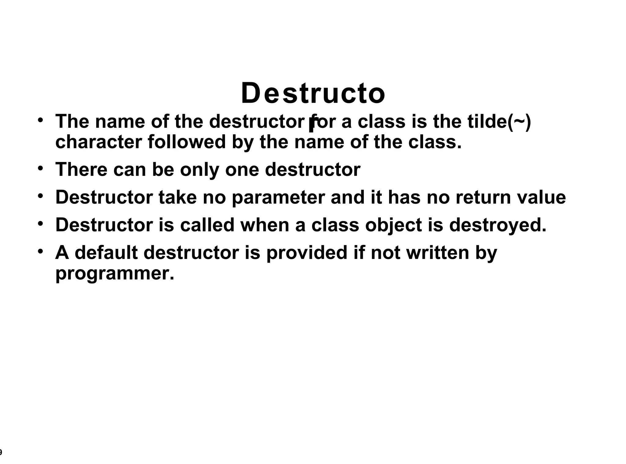 Destructor The name of the destructor for a class is the tilde(~) character followed by the name of the class. There can be only one destructor Destructor take no parameter and it has no return value Destructor is called when a class object is destroyed. A default destructor is provided if not written by programmer. 