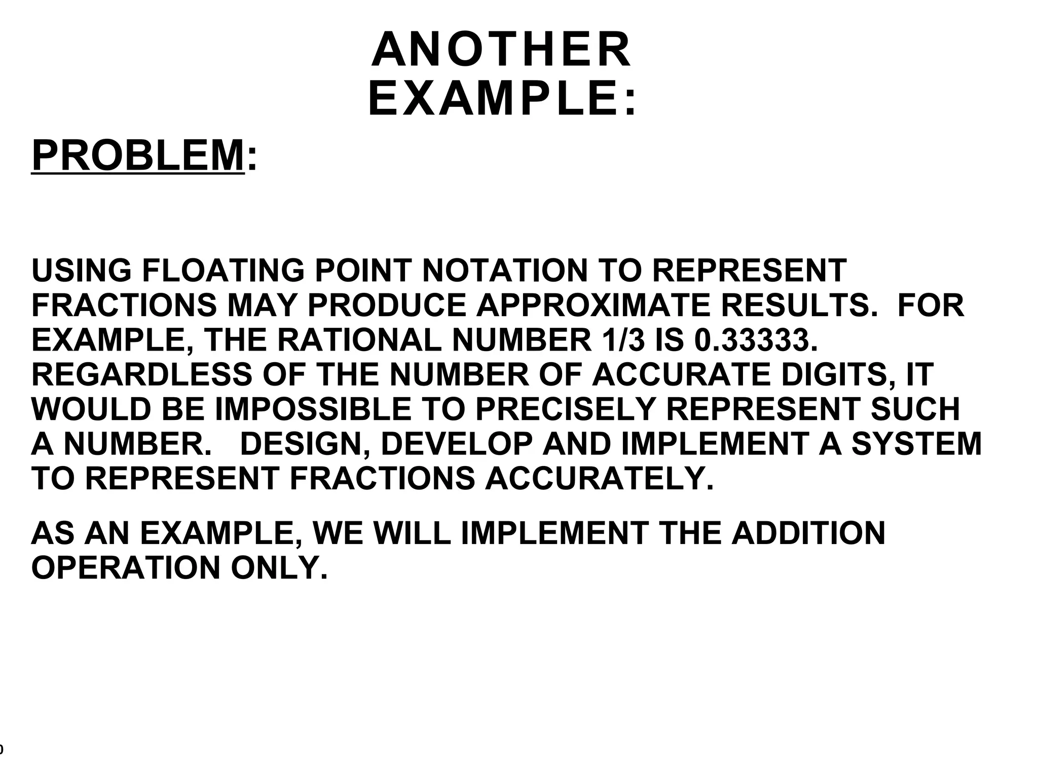 ANOTHER EXAMPLE: PROBLEM : USING FLOATING POINT NOTATION TO REPRESENT FRACTIONS MAY PRODUCE APPROXIMATE RESULTS.  FOR EXAMPLE, THE RATIONAL NUMBER 1/3 IS 0.33333. REGARDLESS OF THE NUMBER OF ACCURATE DIGITS, IT WOULD BE IMPOSSIBLE TO PRECISELY REPRESENT SUCH A NUMBER.  DESIGN, DEVELOP AND IMPLEMENT A SYSTEM TO REPRESENT FRACTIONS ACCURATELY. AS AN EXAMPLE, WE WILL IMPLEMENT THE ADDITION OPERATION ONLY. 