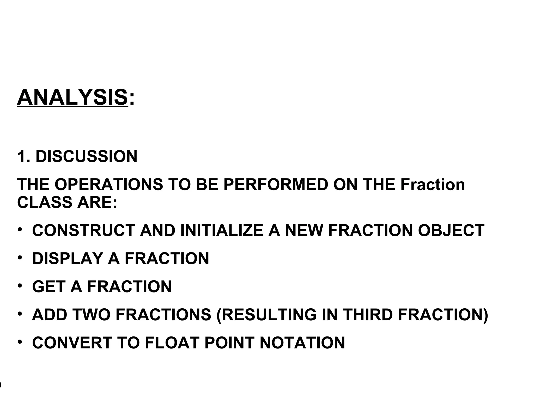 ANALYSIS : 1. DISCUSSION THE OPERATIONS TO BE PERFORMED ON THE Fraction CLASS ARE:  CONSTRUCT AND INITIALIZE A NEW FRACTION OBJECT DISPLAY A FRACTION GET A FRACTION ADD TWO FRACTIONS (RESULTING IN THIRD FRACTION) CONVERT TO FLOAT POINT NOTATION 