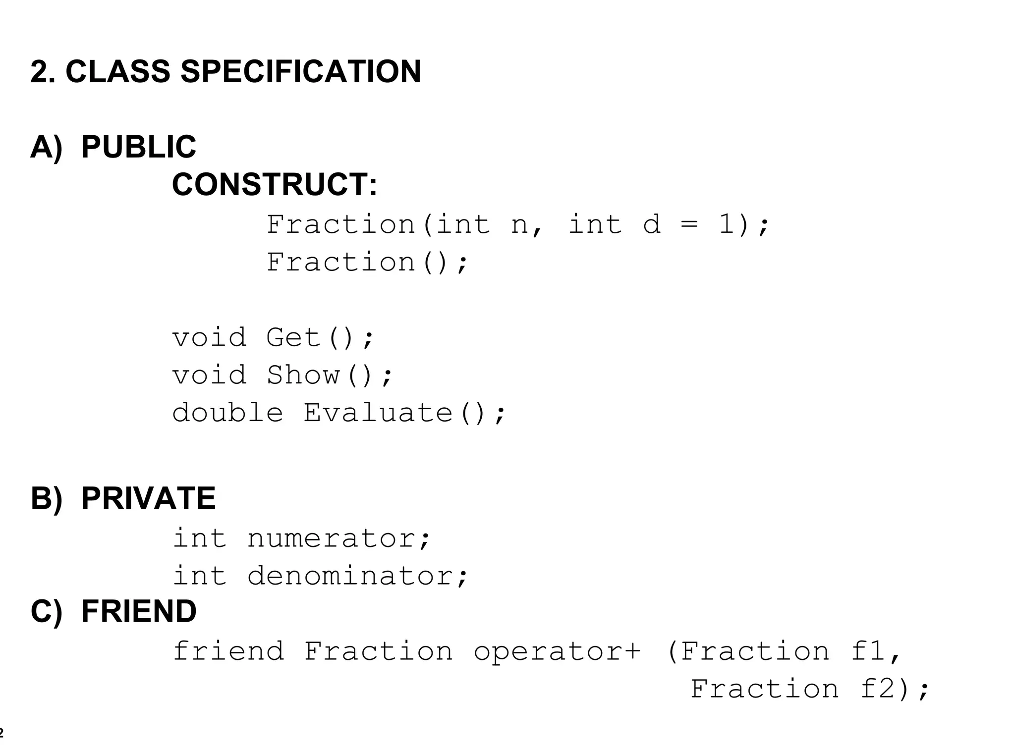 2. CLASS SPECIFICATION A)  PUBLIC CONSTRUCT: Fraction(int n, int d = 1); Fraction(); void Get(); void Show(); double Evaluate(); B)  PRIVATE int numerator; int denominator; C)  FRIEND friend Fraction operator+ (Fraction f1,  Fraction f2); 