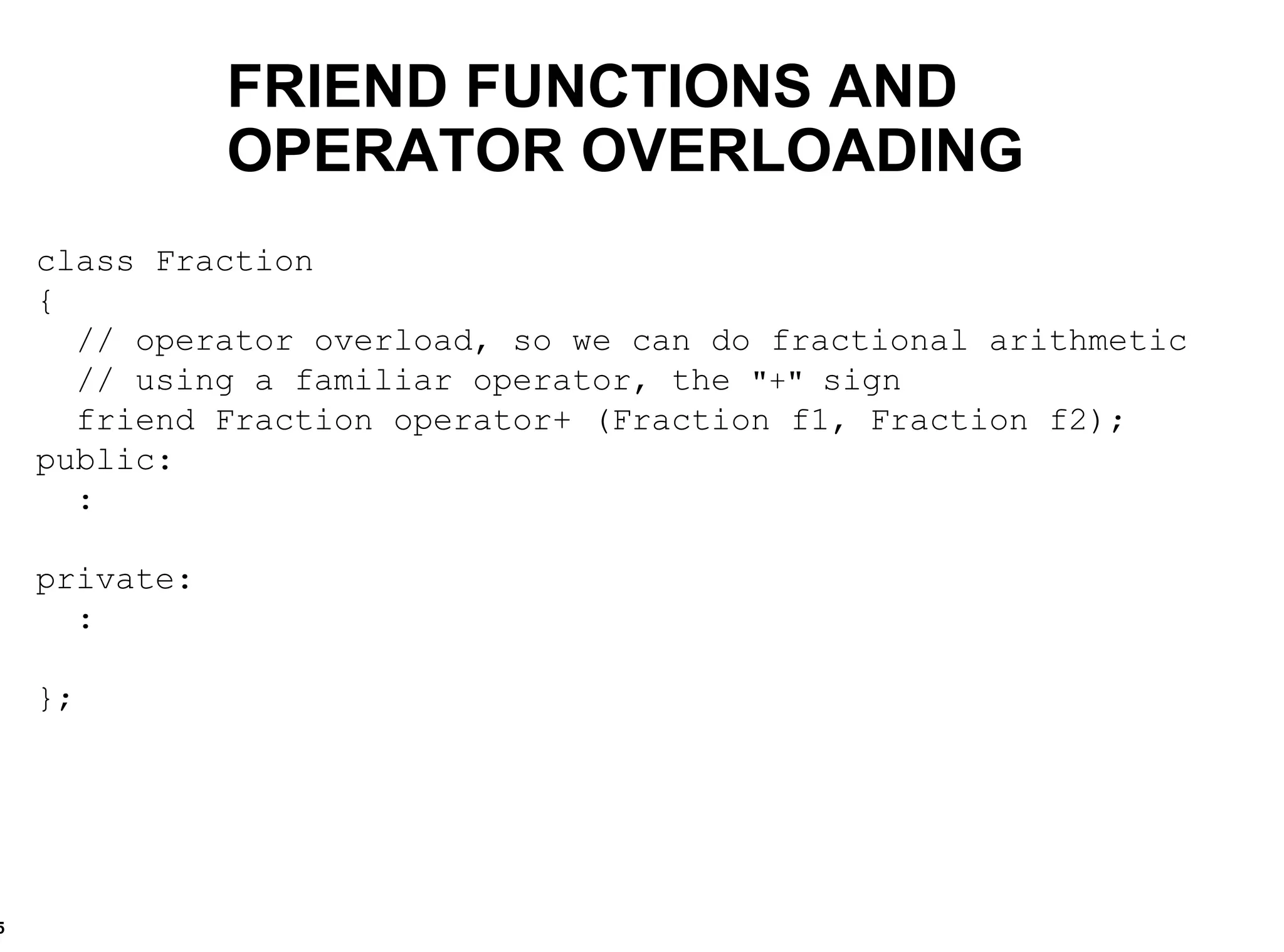 class Fraction { // operator overload, so we can do fractional arithmetic  // using a familiar operator, the  "+"  sign friend Fraction operator+ (Fraction f1, Fraction f2); public: : private: : }; FRIEND FUNCTIONS AND OPERATOR OVERLOADING 