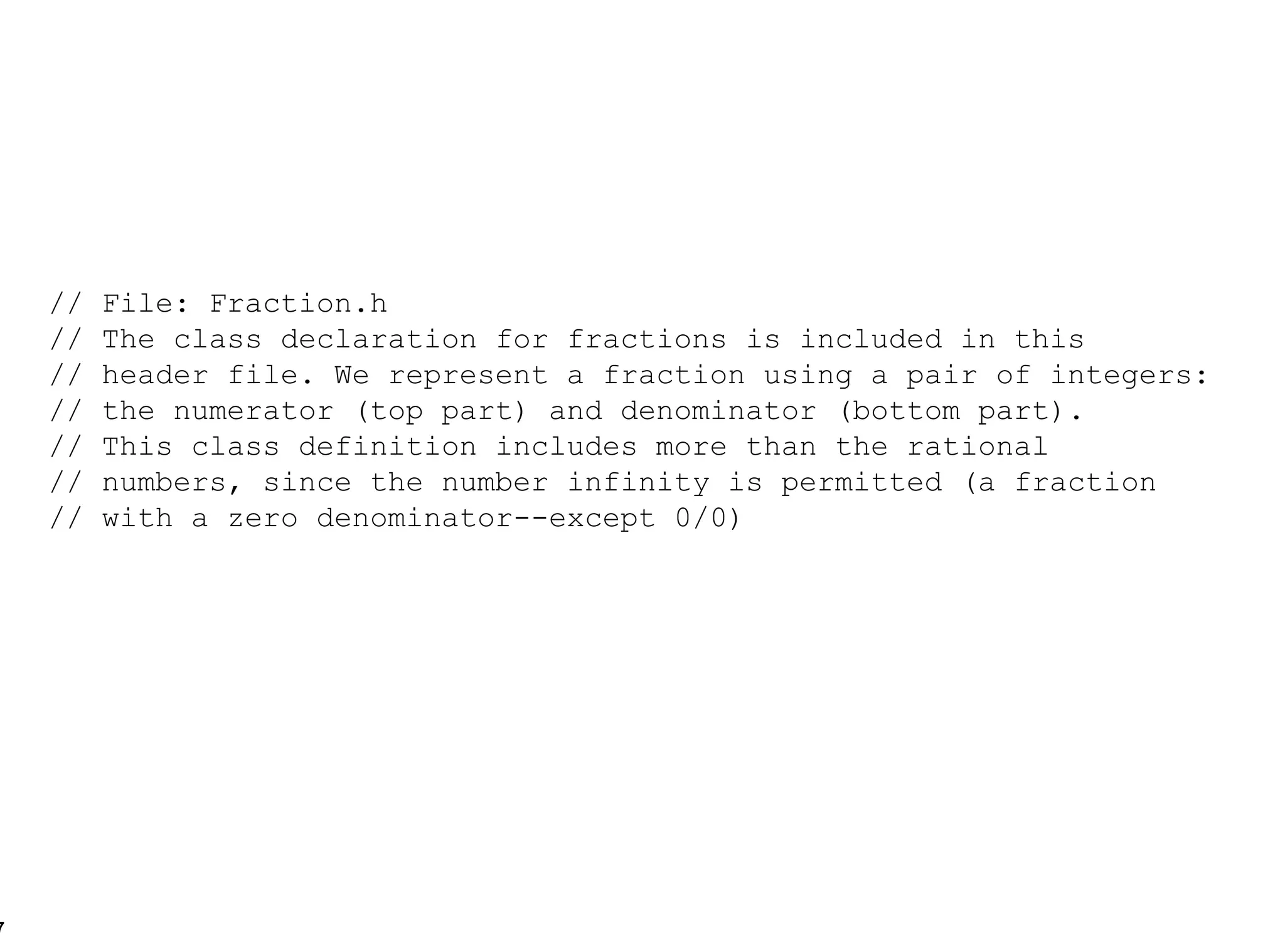 // File: Fraction.h // The class declaration for fractions is included in this // header file. We represent a fraction using a pair of integers: // the numerator (top part) and denominator (bottom part). // This class definition includes more than the rational  // numbers, since the number infinity is permitted (a fraction // with a zero denominator--except 0/0) 