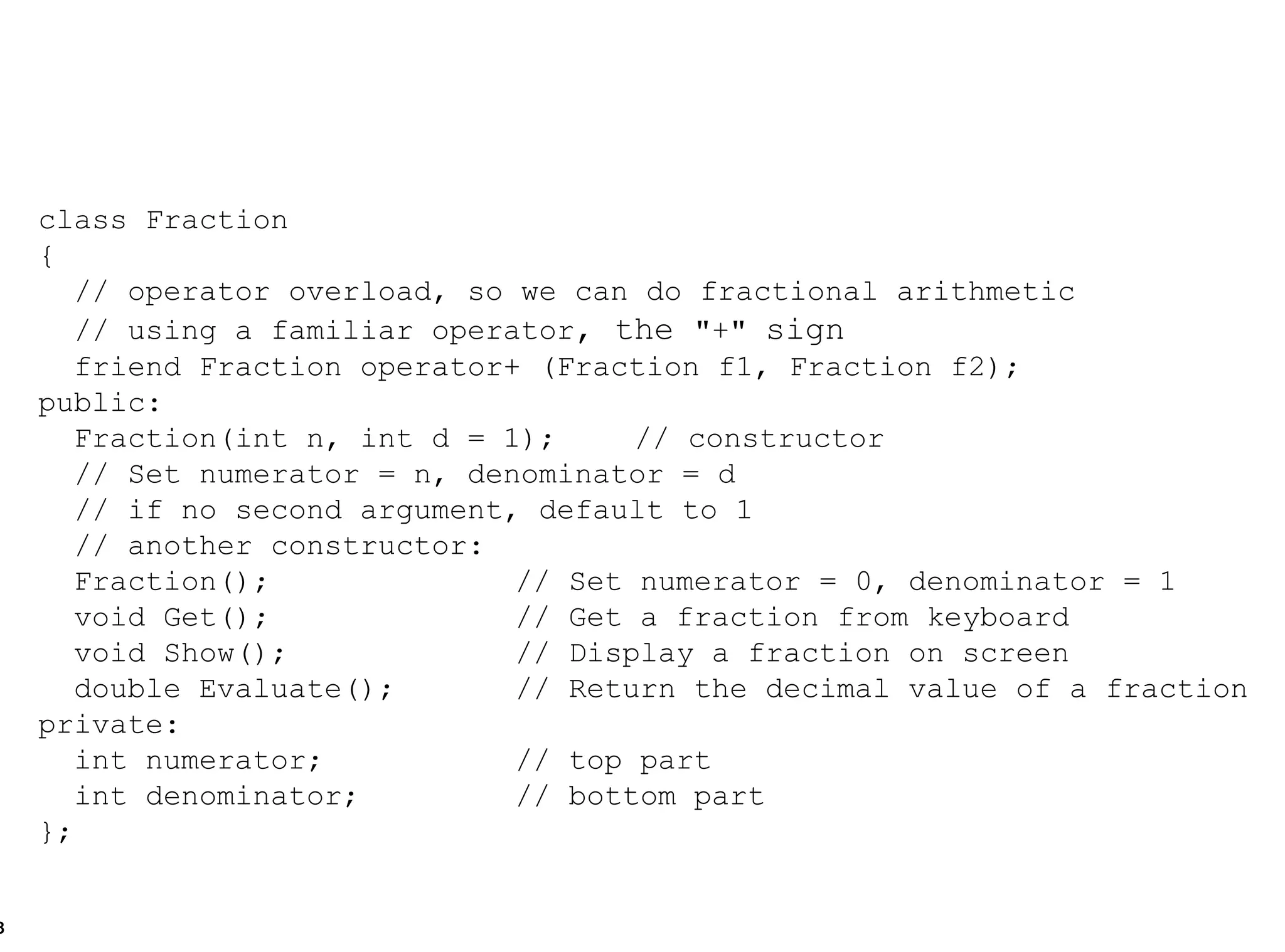 class Fraction { // operator overload, so we can do fractional arithmetic  // using a familiar operator , the  "+"  sign   friend Fraction operator+ (Fraction f1, Fraction f2); public: Fraction(int n, int d = 1);  // constructor // Set numerator = n, denominator = d // if no second argument, default to 1 // another constructor: Fraction(); // Set numerator = 0, denominator = 1 void Get(); // Get a fraction from keyboard void Show(); // Display a fraction on screen double Evaluate(); // Return the decimal value of a fraction private: int numerator; // top part int denominator; // bottom part }; 