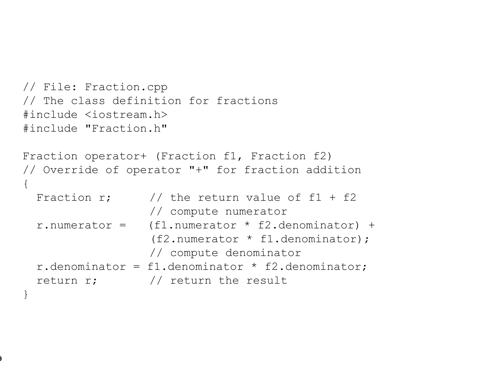 // File: Fraction.cpp // The class definition for fractions #include <iostream.h> #include "Fraction.h" Fraction operator+ (Fraction f1, Fraction f2) // Override of operator "+" for fraction addition { Fraction r;   // the return value of f1 + f2   // compute numerator r.numerator =  (f1.numerator * f2.denominator) +    (f2.numerator * f1.denominator);    // compute denominator r.denominator = f1.denominator * f2.denominator; return r;   // return the result } 