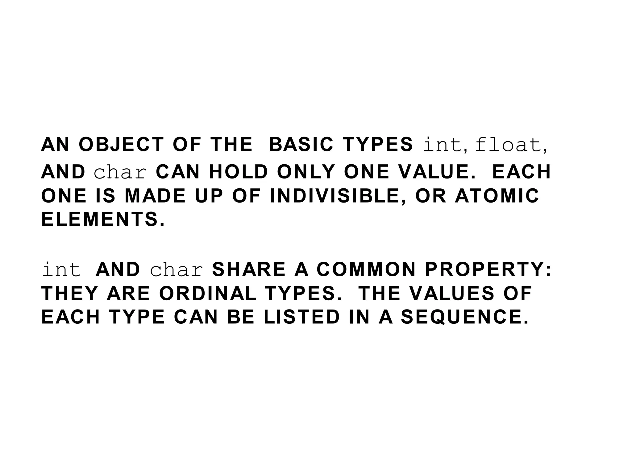 AN OBJECT OF THE  BASIC TYPES  int ,  float ,  AND   char   CAN HOLD ONLY ONE VALUE.  EACH ONE IS MADE UP OF INDIVISIBLE, OR ATOMIC ELEMENTS. int  AND  char   SHARE A COMMON PROPERTY: THEY ARE ORDINAL TYPES.  THE VALUES OF EACH TYPE CAN BE LISTED IN A SEQUENCE.  