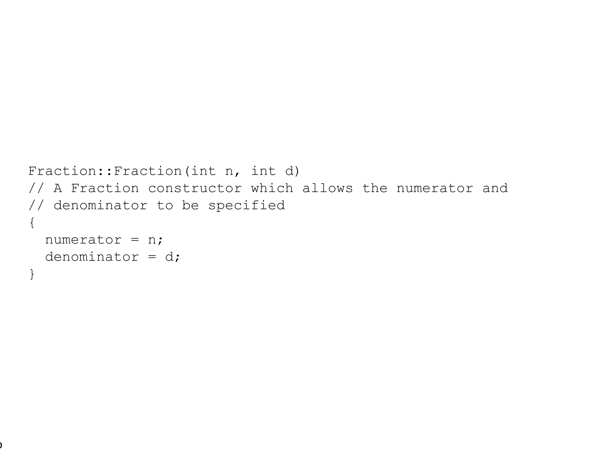 Fraction::Fraction(int n, int d) // A Fraction constructor which allows the numerator and // denominator to be specified { numerator = n; denominator = d; } 