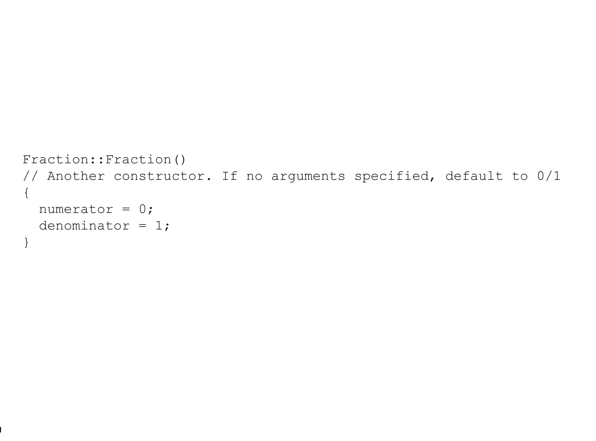 Fraction::Fraction() // Another constructor. If no arguments specified, default to 0/1  { numerator = 0; denominator = 1; } 