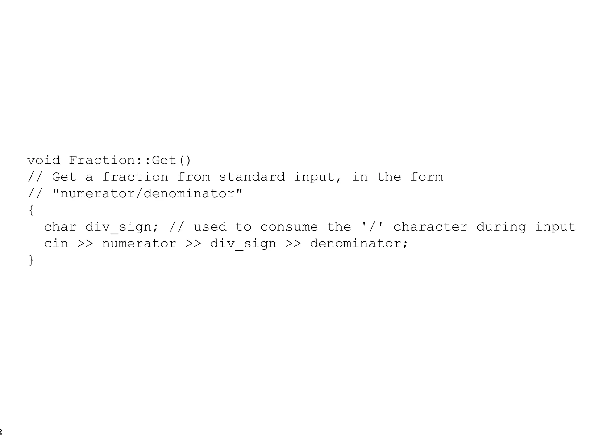 void Fraction::Get() // Get a fraction from standard input, in the form  // "numerator/denominator" { char div_sign; // used to consume the '/' character during input cin >> numerator >> div_sign >> denominator; } 