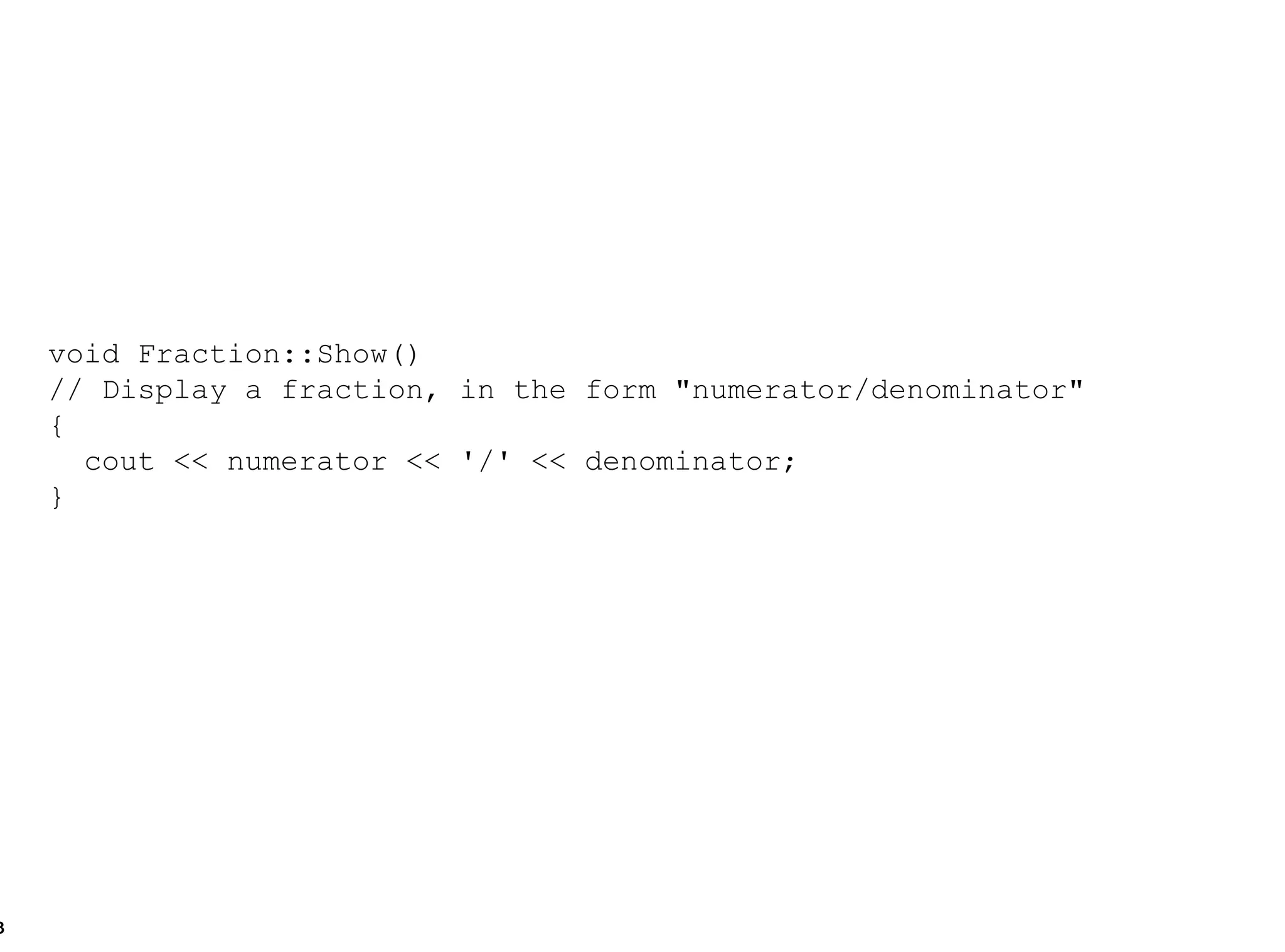 void Fraction::Show()  // Display a fraction, in the form "numerator/denominator" { cout << numerator << '/' << denominator; } 