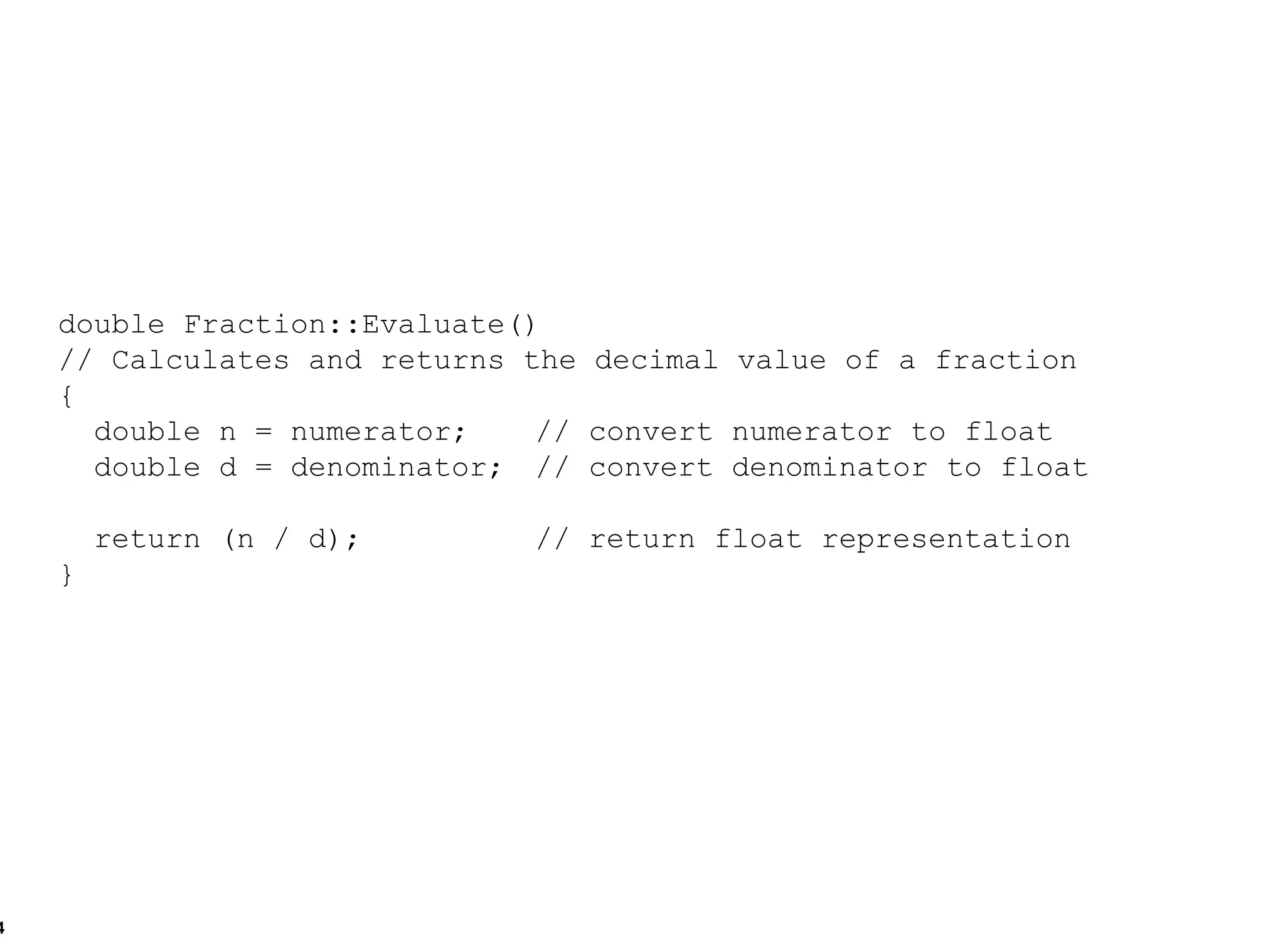 double Fraction::Evaluate()  // Calculates and returns the decimal value of a fraction { double n = numerator; // convert numerator to float  double d = denominator; // convert denominator to float  return (n / d); // return float representation } 