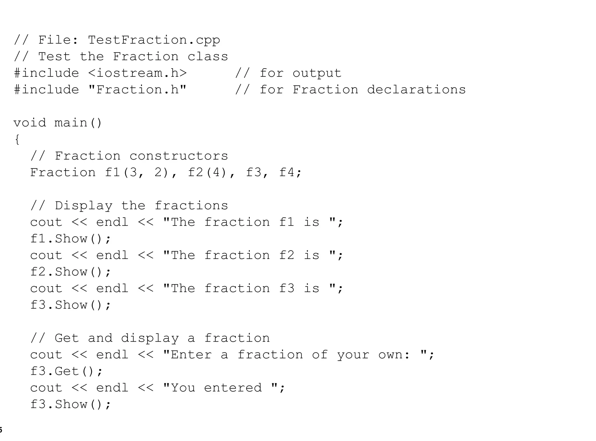 // File: TestFraction.cpp // Test the Fraction class #include <iostream.h> // for output #include "Fraction.h" // for Fraction declarations void main() { // Fraction constructors Fraction f1(3, 2), f2(4), f3, f4; // Display the fractions  cout << endl << "The fraction f1 is "; f1.Show(); cout << endl << "The fraction f2 is "; f2.Show(); cout << endl << "The fraction f3 is "; f3.Show(); // Get and display a fraction cout << endl << "Enter a fraction of your own: "; f3.Get(); cout << endl << "You entered "; f3.Show(); 