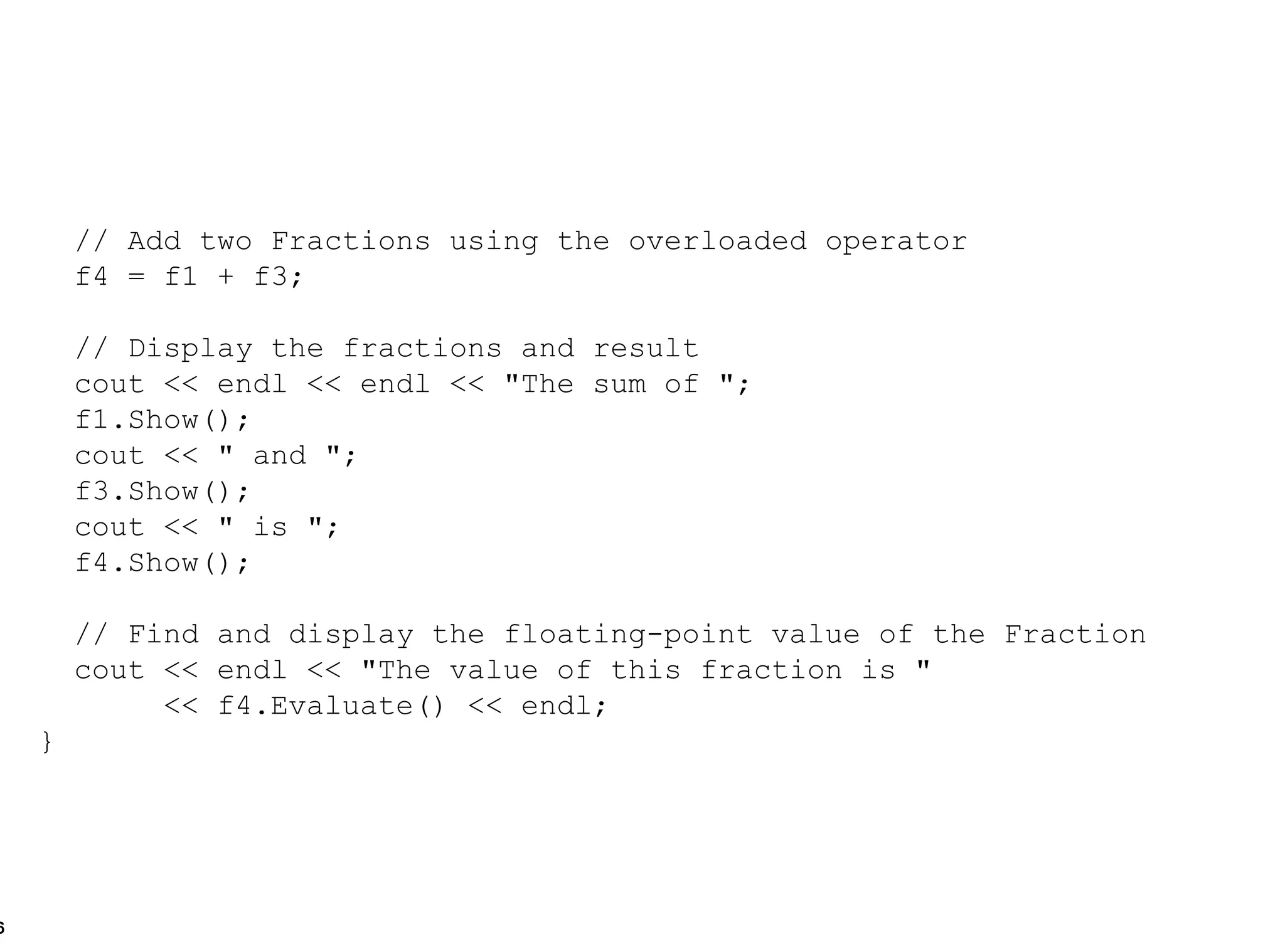 // Add two Fractions using the overloaded operator f4 = f1 + f3; // Display the fractions and result cout << endl << endl << "The sum of "; f1.Show(); cout << " and "; f3.Show(); cout << " is "; f4.Show(); // Find and display the floating-point value of the Fraction cout << endl << "The value of this fraction is "  << f4.Evaluate() << endl; } 