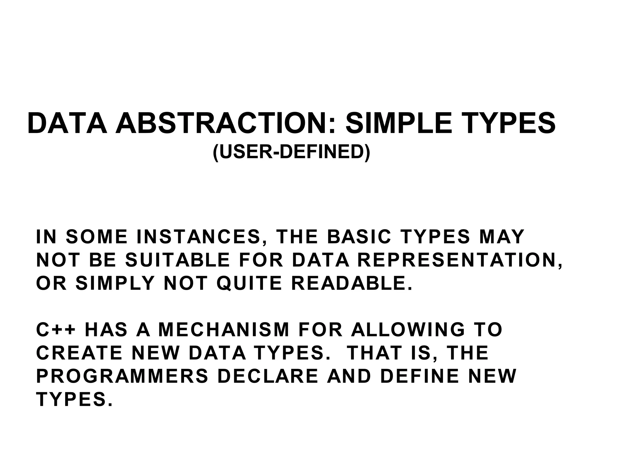 IN SOME INSTANCES, THE BASIC TYPES MAY NOT BE SUITABLE FOR DATA REPRESENTATION, OR SIMPLY NOT QUITE READABLE.  C++ HAS A MECHANISM FOR ALLOWING TO CREATE NEW DATA TYPES.  THAT IS, THE PROGRAMMERS DECLARE AND DEFINE NEW TYPES.  DATA ABSTRACTION: SIMPLE TYPES (USER-DEFINED) 