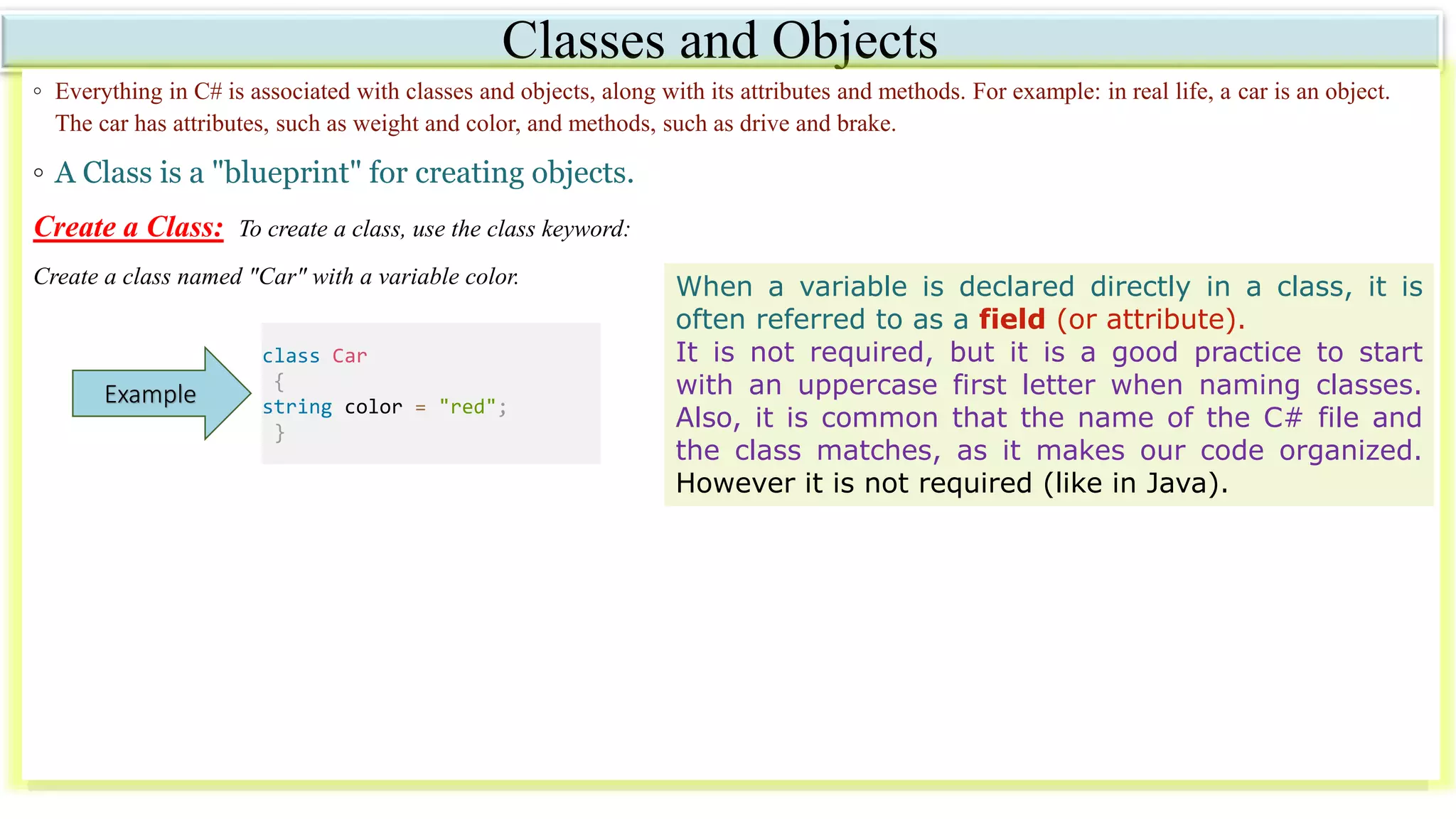 Classes and Objects
◦ Everything in C# is associated with classes and objects, along with its attributes and methods. For example: in real life, a car is an object.
The car has attributes, such as weight and color, and methods, such as drive and brake.
◦ A Class is a "blueprint" for creating objects.
Create a Class: To create a class, use the class keyword:
Create a class named "Car" with a variable color.
class Car
{
string color = "red";
}
Example
When a variable is declared directly in a class, it is
often referred to as a field (or attribute).
It is not required, but it is a good practice to start
with an uppercase first letter when naming classes.
Also, it is common that the name of the C# file and
the class matches, as it makes our code organized.
However it is not required (like in Java).
 