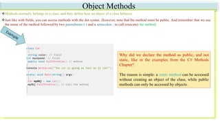 Object Methods
Methods normally belongs to a class, and they define how an object of a class behaves.
Just like with fields, you can access methods with the dot syntax. However, note that the method must be public. And remember that we use
the name of the method followed by two parentheses ( ) and a semicolon ; to call (execute) the method:
Why did we declare the method as public, and not
static, like in the examples from the C# Methods
Chapter?
The reason is simple: a static method can be accessed
without creating an object of the class, while public
methods can only be accessed by objects.
class Car
{
string color; // field
int maxSpeed; // field
public void fullThrottle() // method
{
Console.WriteLine("The car is going as fast as it can!");
}
static void Main(string[] args)
{
Car myObj = new Car();
myObj.fullThrottle(); // Call the method
}
}
 