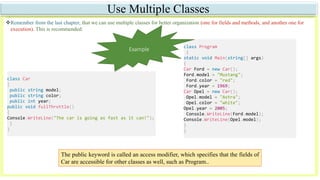 Use Multiple Classes
Remember from the last chapter, that we can use multiple classes for better organization (one for fields and methods, and another one for
execution). This is recommended:
The public keyword is called an access modifier, which specifies that the fields of
Car are accessible for other classes as well, such as Program..
class Car
{
public string model;
public string color;
public int year;
public void fullThrottle()
{
Console.WriteLine("The car is going as fast as it can!");
}
}
class Program
{
static void Main(string[] args)
{
Car Ford = new Car();
Ford.model = "Mustang";
Ford.color = "red";
Ford.year = 1969;
Car Opel = new Car();
Opel.model = "Astra";
Opel.color = "white";
Opel.year = 2005;
Console.WriteLine(Ford.model);
Console.WriteLine(Opel.model);
}
}
Example
 