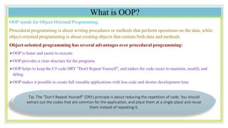 What is OOP?
OOP stands for Object-Oriented Programming.
Procedural programming is about writing procedures or methods that perform operations on the data, while
object-oriented programming is about creating objects that contain both data and methods.
Object-oriented programming has several advantages over procedural programming:
OOP is faster and easier to execute
OOP provides a clear structure for the programs
OOP helps to keep the C# code DRY "Don't Repeat Yourself", and makes the code easier to maintain, modify and
debug
OOP makes it possible to create full reusable applications with less code and shorter development time
Tip: The "Don't Repeat Yourself" (DRY) principle is about reducing the repetition of code. You should
extract out the codes that are common for the application, and place them at a single place and reuse
them instead of repeating it.
 