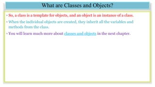 What are Classes and Objects?
◦ So, a class is a template for objects, and an object is an instance of a class.
◦ When the individual objects are created, they inherit all the variables and
methods from the class.
◦ You will learn much more about classes and objects in the next chapter.
 