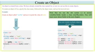 Create an Object
An object is created from a class. We have already created the class named Car, so now we can use this to create objects.
To create an object of Car, specify the class name, followed by the object name, and use the keyword new:
Example:
Create an object called "myObj" and use it to print the value of color:Example
class Car
{
string color = "red";
static void Main(string[] args)
{
Car myObj = new Car();
Console.WriteLine(myObj.color);
}
}
Note that we use the dot syntax (.) to access
variables/fields inside a class (myObj.color). You will
learn more about fields in the next chapter.
You can create multiple objects
of one class:
class Car
{
string color = "red";
static void Main(string[] args)
{
Car myObj1 = new Car();
Car myObj2 = new Car();
Console.WriteLine(myObj1.color);
Console.WriteLine(myObj2.color);
}
}
 