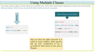 Using Multiple Classes
You can also create an object of a class and access it in another class. This is often used for better organization of classes (one class has all the
fields and methods, while the other class holds the Main() method (code to be executed)).
Example
Did you notice the public keyword? It is
called an access modifier, which specifies
that the color variable/field of Car is
accessible for other classes as well, such as
Program.
Class calling car class object
class Car
{
public string color = "red";
}
class Program
{
static void Main(string[] args)
{
Car myObj = new Car();
Console.WriteLine(myObj.color);
}
}
 